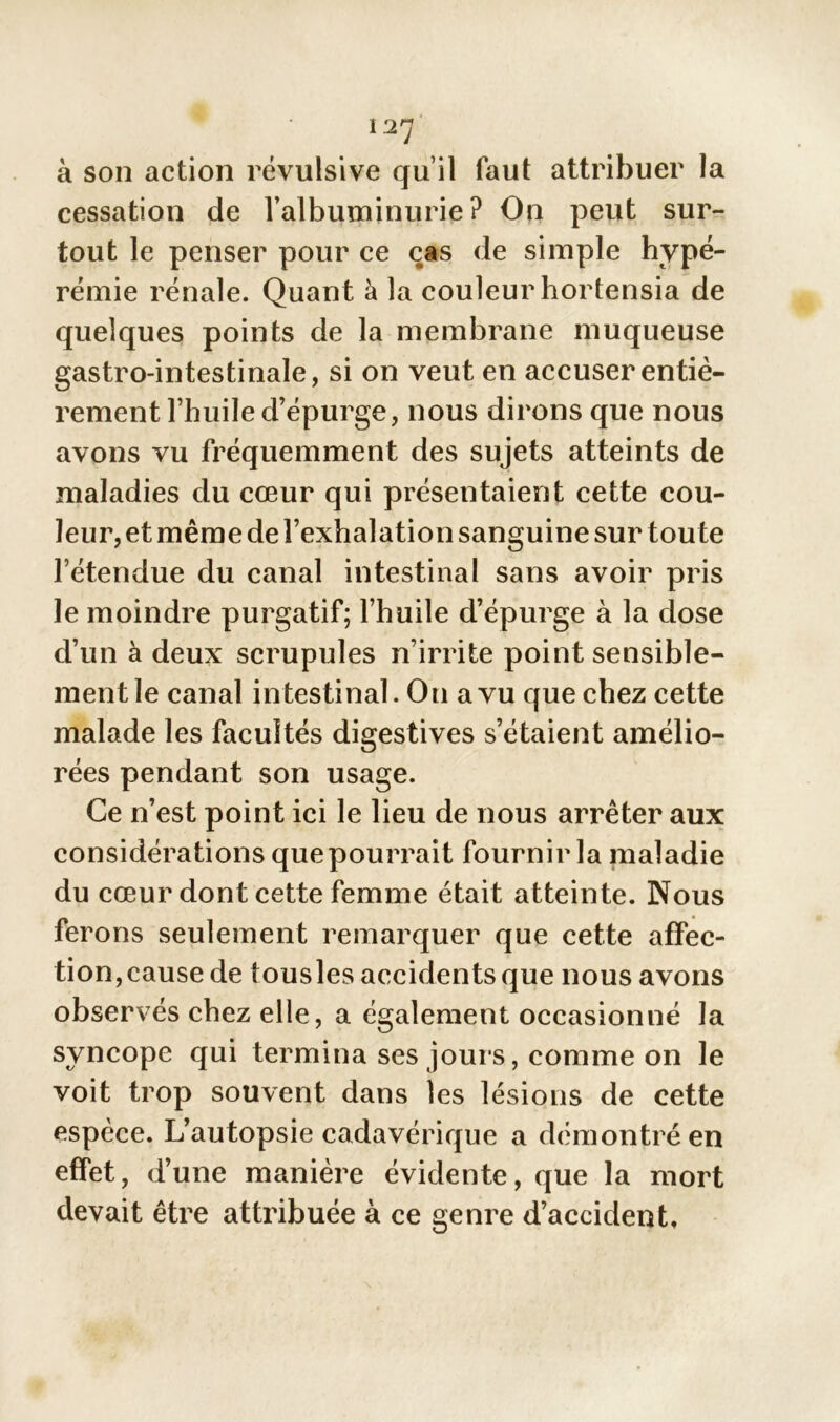 à son action révulsive qu’il faut attribuer la cessation de l’albuminurie? On peut sur- tout le penser pour ce cas de simple hype- rémie rénale. Quant à la couleur hortensia de quelques points de la membrane muqueuse gastro-intestinale, si on veut en accuser entiè- rement l’huile d’épurge, nous dirons que nous avons vu fréquemment des sujets atteints de maladies du cœur qui présentaient cette cou- leur, et même de l’exhalation sanguine sur tou te l’étendue du canal intestinal sans avoir pris le moindre purgatif; l’huile d’épurge à la dose d’un à deux scrupules n’irrite point sensible- ment le canal intestinal. On a vu que chez cette malade les facultés digestives s’étaient amélio- rées pendant son usage. Ce n’est point ici le lieu de nous arrêter aux considérations que pourrait fournir la maladie du cœur dont cette femme était atteinte. Nous ferons seulement remarquer que cette affec- tion,cause de tousles accidents que nous avons observés chez elle, a également occasionné la syncope qui termina ses jours, comme on le voit trop souvent dans les lésions de cette espèce. L’autopsie cadavérique a démontré en effet, d’une manière évidente, que la mort devait être attribuée à ce genre d’accident.