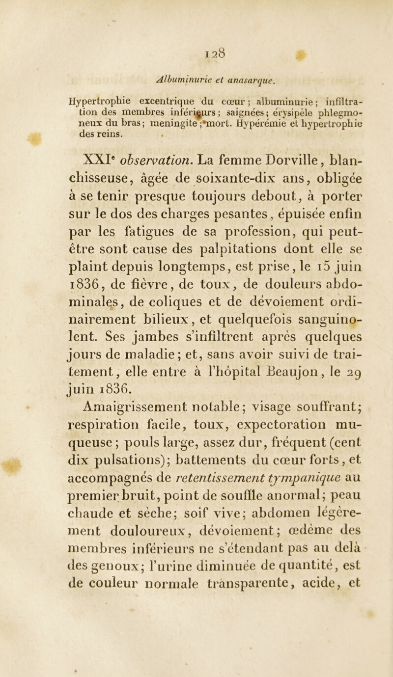 Albuminurie et anasarque. Hypertrophie excentrique du cœur ; albuminurie ; infiltra- tion des membres inférieurs; saignées; érysipèle phlegmo- neux du bras; méningite ;'mort. Hyperémie et hypertrophie des reins. XXIe observation. La femme Dorville, blan- chisseuse, âgée de soixante-dix ans, obligée à se tenir presque toujours debout, à porter sur le dos des charges pesantes, épuisée enfin par les fatigues de sa profession, qui peut- être sont cause des palpitations dont elle se plaint depuis longtemps, est prise, le i5 juin i836, de fièvre, de toux, de douleurs abdo- minales, de coliques et de dévoiement ordi- nairement bilieux, et quelquefois sanguino- lent. Ses jambes s’infiltrent après quelques jours de maladie; et, sans avoir suivi de trai- tement, elle entre à l’hôpital Beaujon, le 29 juin i836. Amaigrissement notable ; visage souffrant; respiration facile, toux, expectoration mu- queuse ; pouls large, assez dur, fréquent (cent dix pulsations); battements du cœur forts, et accompagnés de retentissement tjmpanique au premier bruit, point de souffle anormal; peau chaude et sèche; soif vive; abdomen légère- ment douloureux, dévoiement; œdème des membres inférieurs ne s’étendant pas au delà des genoux; l’urine diminuée de quantité, est de couleur normale transparente, acide, et