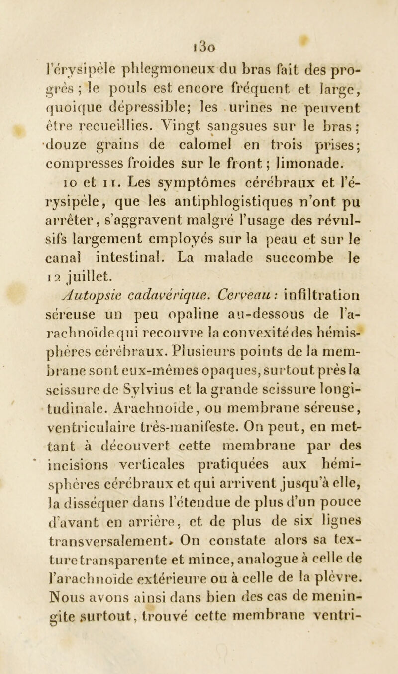 i3o l’érysipèle phlegmoneux du bras fait des pro- grès ; le pouls est encore fréquent et large, quoique dépressible; les urines ne peuvent être recueillies. Vingt sangsues sur le bras ; douze grains de calomel en trois prises; compresses froides sur le front ; limonade. io et ii. Les symptômes cérébraux et l’é- rysipèle, que les antiphlogistiques n’ont pu arrêter, s’aggravent malgré l’usage des révul- sifs largement employés sur la peau et sur le canal intestinal. La malade succombe le 12 juillet. Autopsie cadavérique. Cerveau: infiltration séreuse un peu opaline au-dessous de l’a- rachnoïdequi recouvre la convexitédes hémis- phères cérébraux. Plusieurs points de la mem- brane sont eux-mêmes opaques, surtout près la scissure de Sylvius et la grande scissure longi- tudinale. Arachnoïde, ou membrane séreuse, ventriculaire très-manifeste. On peut, en met- tant à découvert cette membrane par des incisions verticales pratiquées aux hémi- sphères cérébraux et qui arrivent jusqu’à elle, Ja disséquer dans l’étendue de plus d’un pouce d’avant en arrière, et de plus de six lignes transversalement* On constate alors sa tex- ture transparente et mince, analogue à celle de l’arachnoïde extérieure ou à celle de la plèvre. Nous avons ainsi dans bien des cas de ménin- gite surtout, trouvé cette membrane ventri- O