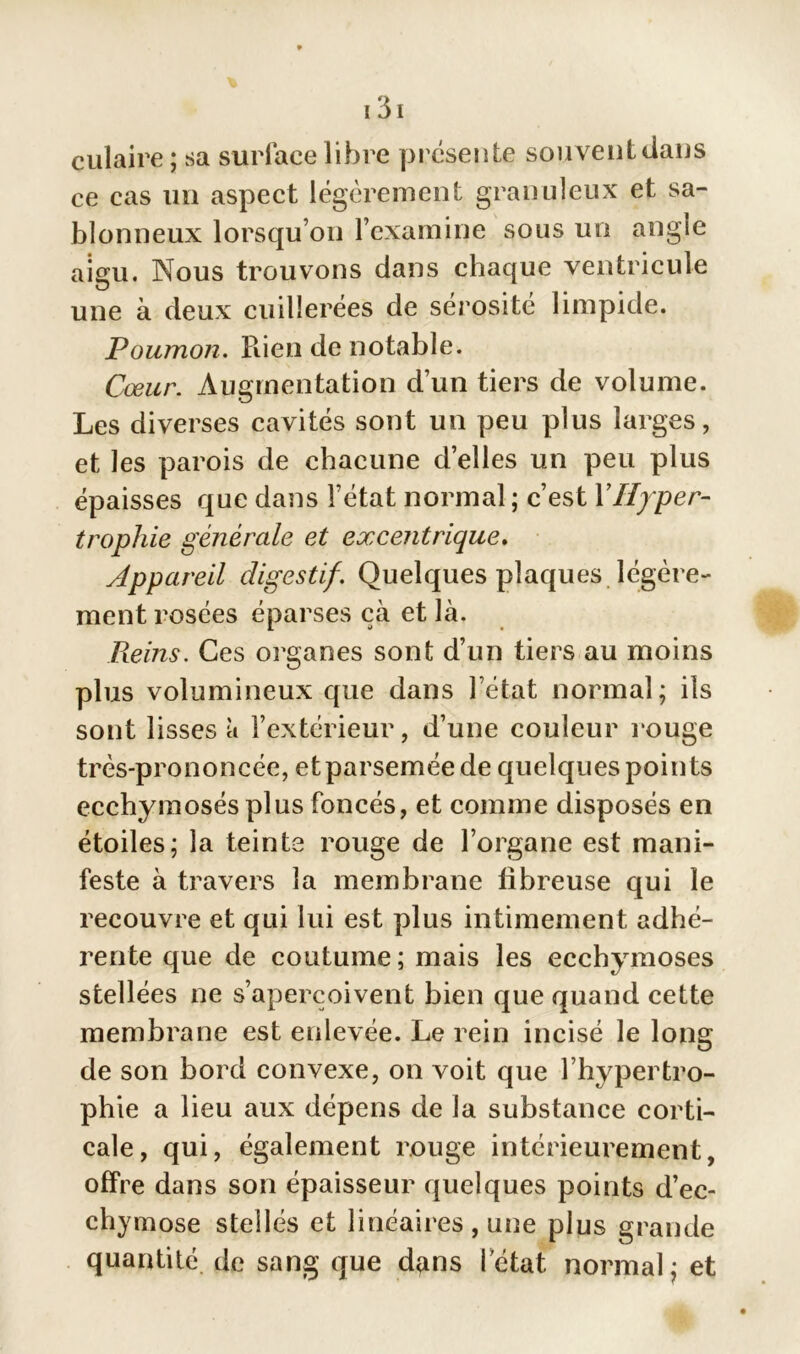 eulaire ; sa surface libre présente souvent dans ce cas un aspect légèrement granuleux et sa- blonneux lorsqu’on l’examine sous un angle aigu. Nous trouvons dans chaque ventricule une à deux cuillerées de sérosité limpide. Poumon. Rien de notable. Cœur. Augmentation d’un tiers de volume. Les diverses cavités sont un peu plus larges, et les parois de chacune d’elles un peu plus épaisses que dans l’état normal ; c’est Y Hyper- trophie générale et excentrique. Appareil digestif. Quelques plaques légère- ment rosées éparses çà et là. Reins. Ces organes sont d’un tiers au moins plus volumineux que dans l’état normal; ils sont lisses à l’extérieur, d’une couleur rouge très-prononcée, et parsemée de quelques points ecchymosés plus foncés, et comme disposés en étoiles; la teinte rouge de l’organe est mani- feste à travers la membrane fibreuse qui le recouvre et qui lui est plus intimement adhé- rente que de coutume; mais les ecchymoses stellées ne s’aperçoivent bien que quand cette membrane est enlevée. Le rein incisé le long de son bord convexe, on voit que l’hypertro- phie a lieu aux dépens de la substance corti- cale, qui, également rouge intérieurement, offre dans son épaisseur quelques points d’ec- chymose stellés et linéaires , une plus grande quantité de sang que dans l’état normal; et