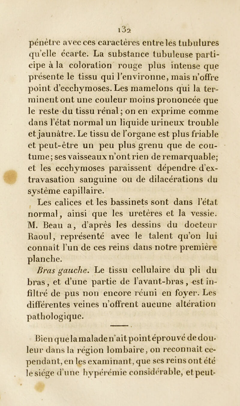 pénètre avec ces caractères entre les tubulures qu’elle écarte. La substance tubuleuse parti- cipe à la coloration rouge plus intense que présente le tissu qui l’environne, mais n’offre point d’ecchymoses. Les mamelons qui la ter- minent ont une couleur moins prononcée que le reste du tissu rénal; on en exprime comme dans l’état normal un liquide urineux trouble et jaunâtre. Le tissu de l’organe est plus friable et peut-être un peu plus grenu que de cou- tume ; ses vaisseaux n’ont rien de remarquable; et les ecchymoses paraissent dépendre d’ex- travasation sanguine ou de dilacérations du système capillaire. Les calices et les bassinets sont dans l’état normal, ainsi que les uretères et la vessie. M. Beau a, d’après les dessins du docteur Raoul, représenté avec le talent qu’on lui connaît l’un de ces reins dans notre première planche. Bras gauche. Le tissu cellulaire du pli du bras, et d’une partie de l’avant-bras, est in- filtré de pus non encore réuni en foyer. Les différentes veines n’offrent aucune altération pathologique. Bien que la malade n’ait point éprouvé de dou- leur dans la région lombaire, on reconnaît ce- pendant, en les examinant, que ses reins ont été le siège d’une hypérémie considérable, et peut-