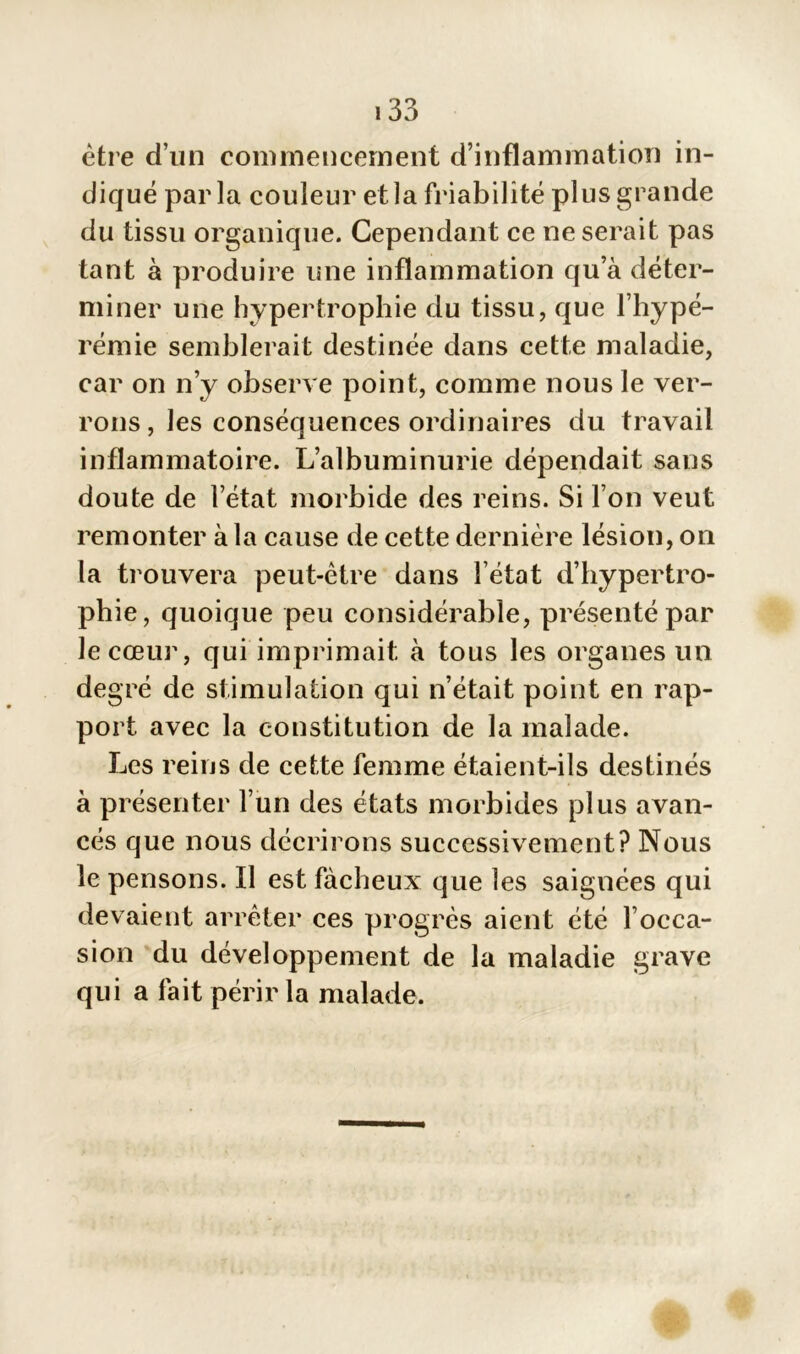 être d’un commencement d’inflammation in- diqué parla couleur et la friabilité plus grande du tissu organique. Cependant ce ne serait pas tant à produire une inflammation qu a déter- miner une hypertrophie du tissu, que l’hypé- rémie semblerait destinée dans cette maladie, car on n’y observe point, comme nous le ver- rons , les conséquences ordinaires du travail inflammatoire. L’albuminurie dépendait sans doute de l’état morbide des reins. Si l’on veut remonter à la cause de cette dernière lésion, on la trouvera peut-être dans l’état d’hypertro- phie, quoique peu considérable, présenté par le cœur, qui imprimait à tous les organes un degré de stimulation qui n’était point en rap- port avec la constitution de la malade. Les reins de cette femme étaient-ils destinés à présenter l’un des états morbides plus avan- cés que nous décrirons successivement? Nous le pensons. Il est fâcheux que les saignées qui devaient arrêter ces progrès aient été l’occa- sion du développement de la maladie grave qui a fait périr la malade.