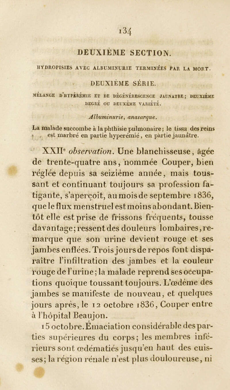 DEUXIÈME SECTION. IIYDROPISIES AVEC ALBUMINURIE TERMINÉES PAR LA MORT. DEUXIÈME SÉRIE. MÉLANGE D'HYPERÉMIE ET DE DÉGÉNÉRESCENCE JAUNATRE; DEUXIEME DEGRÉ OU DEUXÈME VARIÉTÉ. Albuminurie, anasarque. La malade succombe à la phthisie pulmonaire ; le tissu des reins t est marbré en partie hyperémie, en partie jaunâtre. XXIIe observation. Une blanchisseuse, âgée de trente-quatre ans, nommée Couper, bien réglée depuis sa seizième année, mais tous- sant et continuant toujours sa profession fa- tigante, s’aperçoit, au mois de septembre i836, que le flux menstruel est moins abondant. Bien- tôt elle est prise de frissons fréquents, tousse davantage ; ressent des douleurs lombaires, re- marque que son urine devient rouge et ses jambes enflées. Trois jours de repos font dispa- raître l’infiltration des jambes et la couleur rouge de l’urine; la malade reprend ses occupa- tions quoique toussant toujours. L’œdème des jambes se manifeste de nouveau, et quelques jours après, le 12 octobre i836, Couper entre à l’hôpital Beaujon. 15 octobre. Émaciation considérable des par- ties supérieures du corps; les membres infé- rieurs sont œdématiés jusqu’en haut des cuis- ses; la région rénale n’est plus douloureuse, ni