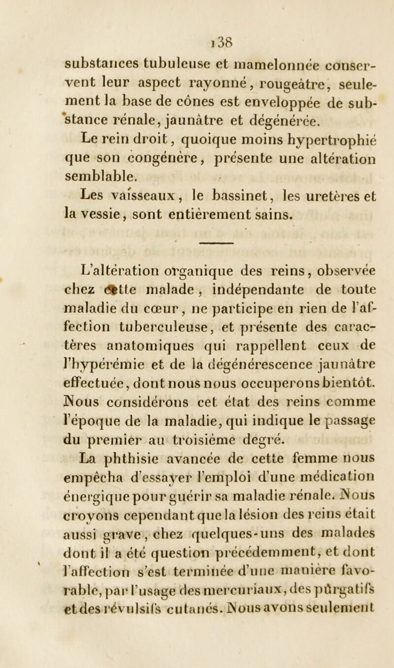 substances tubuleuse et mamelonnée conser- vent leur aspect rayonné, rougeâtre, seule- ment la base de cônes est enveloppée de sub- stance rénale, jaunâtre et dégénérée. Le rein droit, quoique moins hypertrophié que son congénère, présente une altération semblable. Les vaisseaux, le bassinet, les uretères et la vessie, sont entièrement sains. L’altération organique des reins, observée chez <^tte malade , indépendante de toute maladie du cœur, ne participe en rien de l’Af- fection tuberculeuse, et présente des carac- tères anatomiques qui rappellent ceux de l’hypérémie et de la dégénérescence jaunâtre effectuée, dont nous nous occuperons bientôt. Nous considérons cet état des reins comme l’époque de la maladie, qui indique le passage du premier au troisième degré. La phthisie avancée de cette femme nous empêcha d’essayer l’emploi d’une médication énergique pour guérir sa maladie rénale. Nous croyons cependant que la lésion des reins était aussi grave, chez quelques-uns des malades dont il a été question précédemment, et dont l’affection s’est terminée d’une manière favo- rable, par l’usage des mercuriaux, des pûrgatifs et des révulsifs cutanés. Nous avons seulement