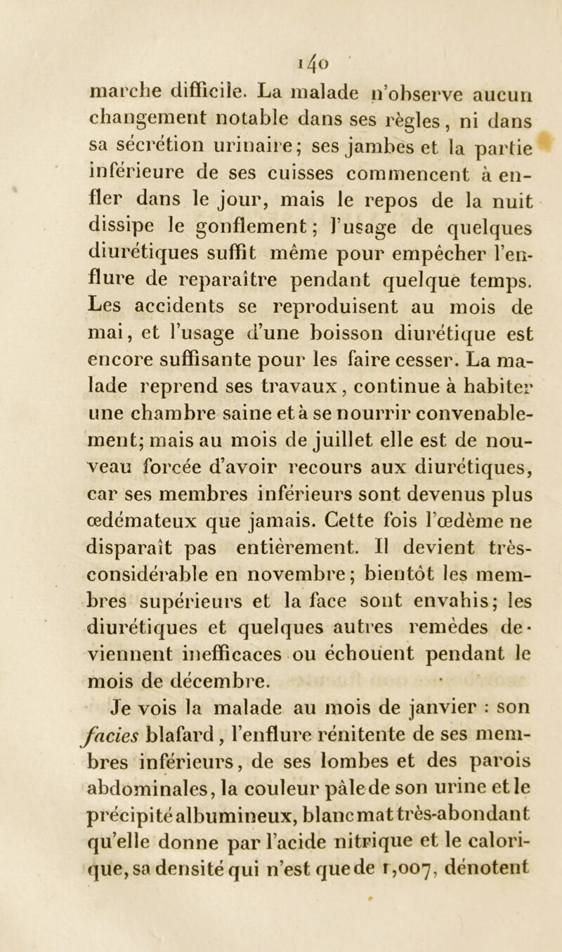 i4o marche difficile. La malade n’observe aucun changement notable dans ses règles, ni dans sa sécrétion urinaire; ses jambes et la partie inférieure de ses cuisses commencent à en- fler dans le jour, mais le repos de la nuit dissipe le gonflement ; l’usage de quelques diurétiques suffît même pour empêcher l’en- flure de reparaître pendant quelque temps. Les accidents se reproduisent au mois de mai, et l’usage d’une boisson diurétique est encore suffisante pour les faire cesser. La ma- lade reprend ses travaux, continue à habiter une chambre saine et à se nourrir convenable- ment; mais au mois de juillet elle est de nou- veau forcée d’avoir recours aux diurétiques, car ses membres inférieurs sont devenus plus œdémateux que jamais. Cette fois l’œdème ne disparaît pas entièrement. Il devient très- considérable en novembre; bientôt les mem- bres supérieurs et la face sont envahis; les diurétiques et quelques autres remèdes de- viennent inefficaces ou échouent pendant le mois de décembre. Je vois la malade au mois de janvier : son faciès blafard, l’enflure rénitente de ses mem- bres inférieurs, de ses lombes et des parois abdominales, la couleur pale de son urine et le précipité albumineux, blanc mat très-abondant qu elle donne par l’acide nitrique et le calori- que, sa densité qui n’est que de 1,007, dénotent