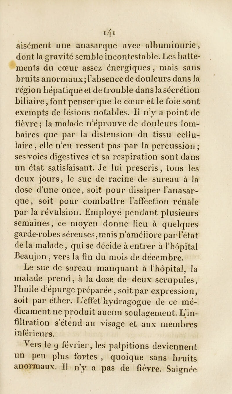 '41 aisément une anasarque avec albuminurie, dont la gravité semble incontestable. Les batte- ments du cœur assez énergiques, mais sans bruits anormaux; l’absence de douleurs dans la région hépatique et de trouble danslasécrétion biliaire, font penser que le cœur et le foie sont exempts de lésions notables. Il n’y a point de fièvre; la malade n’éprouve de douleurs lom- baii ’es que par la distension du tissu cellu- laire, elle n’en ressent pas par la percussion ; ses voies digestives et sa respiration sont dans un état satisfaisant. Je lui prescris, tous les deux jours, le suc de racine de sureau à la dose d’une once, soit pour dissiper l’anasar- que, soit pour combattre l’affection rénale par la révulsion. Employé pendant plusieurs semaines, ce moyen donne lieu à quelques garde-robes séreuses, mais n’améliore par l’état de la malade, qui se décide à entrer à l’hôpital Beaujon , vers la fin du mois de décembre. Le suc de sureau manquant à l’hôpital, la malade prend, à la dose de deux scrupules, 1 huile depurge préparée , soit par expression, soit par éther. L’effet hydragogue de ce mé- dicament ne produit aucun soulagement. L’in- filtration s’étend au visage et aux membres inférieurs. Vers le 9 février, les palpitions deviennent un peu plus fortes , quoique sans bruits anoi maux. Il ny a pas de fievre. Saignée