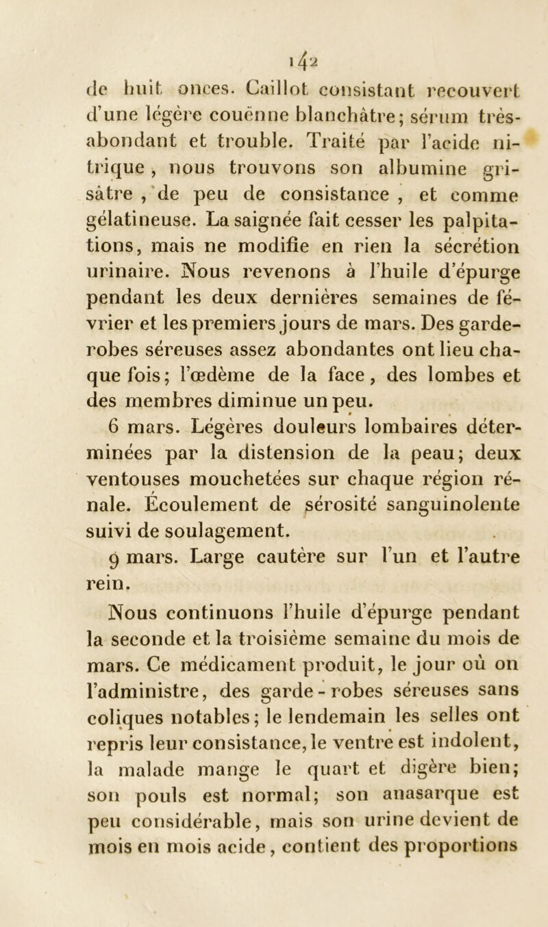 14‘j de huit onces. Caillot consistant recouvert d’une légère couenne blanchâtre; sérum très- abondant et trouble. Traité par l’acide ni- trique , nous trouvons son albumine gri- sâtre , de peu de consistance , et comme gélatineuse. La saignée fait cesser les palpita- tions, mais ne modifie en rien la sécrétion urinaire. Nous revenons à l’huile depurge pendant les deux dernières semaines de fé- vrier et les premiers jours de mars. Des garde- robes séreuses assez abondantes ont lieu cha- que fois; l’œdème de la face, des lombes et des membres diminue un peu. 6 mars. Légères douleurs lombaires déter- minées par la distension de la peau; deux ventouses mouchetées sur chaque région ré- nale. Écoulement de sérosité sanguinolente suivi de soulagement. 9 mars. Large cautère sur l’un et l’autre rein. Nous continuons l’huile d’épurge pendant la seconde et la troisième semaine du mois de mars. Ce médicament produit, le jour où on l’administre, des garde-robes séreuses sans coliques notables; le lendemain les selles ont repris leur consistance, le ventre est indolent, la malade mange le quart et digère bien; son pouls est normal; son anasarque est peu considérable, mais son urine devient de mois en mois acide, contient des proportions