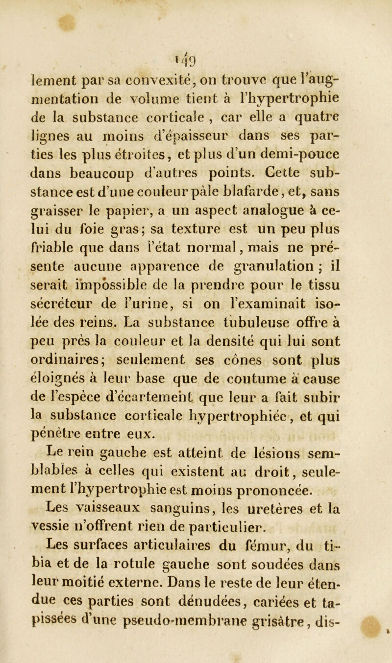 lement par sa convexité, on trouve que l'aug- mentation de volume tient à l’hypertrophie de la substance corticale , car elle a quatre lignes au moins d’épaisseur dans ses par- ties les plus étroites, et plus d’un demi-pouce dans beaucoup d’autres points. Cette sub- stance est d’une couleur pâle blafarde, et, sans graisser le papier, a un aspect analogue k ce- lui du foie gras; sa texture est un peu plus friable que dans l’état normal, mais ne pré- sente aucune apparence de granulation ; il serait impossible de la prendre pour le tissu sécréteur de l’urine, si on l’examinait iso- lée des reins. La substance tubuleuse offre à peu près la couleur et la densité qui lui sont ordinaires; seulement ses cônes sont plus éloignés à leur base que de coutume à cause de l’espèce d’écartement que leur a fait subir la substance corticale hypertrophiée, et qui pénètre entre eux. Le rein gauche est atteint de lésions sem- blables à celles qui existent au droit, seule- ment l’hypertrophie est moins prononcée. Les vaisseaux sanguins, les uretères et la vessie n’offrent rien de particulier. Les surfaces articulaires du fémur, du ti- bia et de la rotule gauche sont soudées dans leur moitié externe. Dans le reste de leur éten- due ces parties sont dénudées, cariées et ta- pissees dune pseudo-membrane grisâtre, dis-