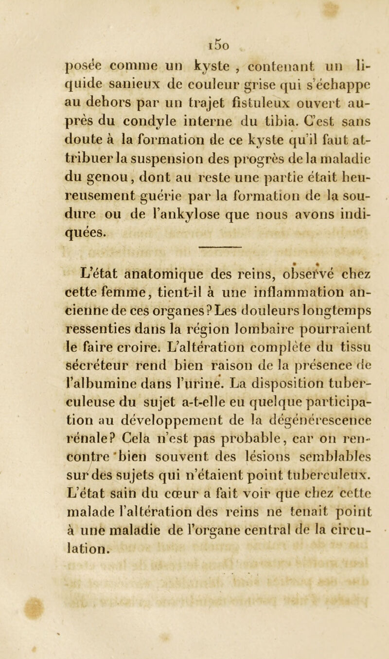 i5o posée comme un kyste , contenant un li- quide sanieux de couleur grise qui s'échappe au dehors par un trajet fistuleux ouvert au- près du condyle interne du tibia. C’est sans doute à la formation de ce kyste qu’il faut at- tribuer la suspension des progrès de la maladie du genou, dont au reste une partie était heu- reusement guérie par la formation de la sou- dure ou de l’ankylose que nous avons indi- quées. Létat anatomique des reins, observé chez cette femme, tient-il à une inflammation an- cienne de ces organes?Les douleurs longtemps ressenties dans la région lombaire pourraient le faire croire. L’altération complète du tissu sécréteur rend bien raison de la présence de l’albumine dans l’urine. La disposition tuber- culeuse du sujet a-t-elle eu quelque participa- tion au développement de la dégénérescence rénale? Cela n’est pas probable, car on ren- contre'bien souvent des lésions semblables sur des sujets qui n’étaient point tuberculeux. L’état sain du cœur a fait voir que chez cette malade l’altération des reins ne tenait point à une maladie de l’organe central de la circu- lation.