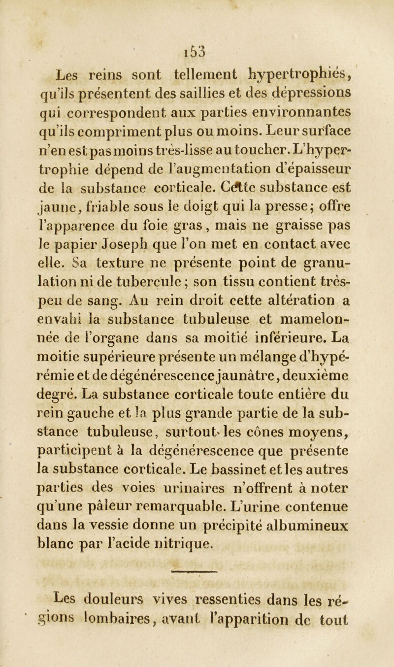 Les reins sont tellement hypertrophiés, qu’ils présentent des saillies et des dépressions qui correspondent aux parties environnantes qu ils compriment plus ou moins. Leur surface n’en est pas moins très-lisse au toucher. L’hyper- trophie dépend de l’augmentation d’épaisseur de la substance corticale. CAte substance est jaune, friable sous le doigt qui la presse; offre l’apparence du foie gras, mais ne graisse pas le papier Joseph que l’on met en contact avec elle. Sa texture ne présente point de granu- lation ni de tubercule ; son tissu contient très- peu de sang. Au rein droit cette altération a envahi la substance tubuleuse et mamelon- née de i’organe dans sa moitié inférieure. La moitié supérieure présente un mélange d’hypé- rémie et de dégénérescence jaunâtre, deuxième degré. La substance corticale toute entière du rein gauche et la plus grande partie de la sub- stance tubuleuse, surtout'les cônes moyens, participent à la dégénérescence que présente la substance corticale. Le bassinet et les autres parties des voies urinaires n’offrent à noter qu’une pâleur remarquable. L’urine contenue dans la vessie donne un précipité albumineux blanc par l’acide nitrique. Les douleurs vives ressenties dans les ré- gions lombaires, avant l’apparition de tout