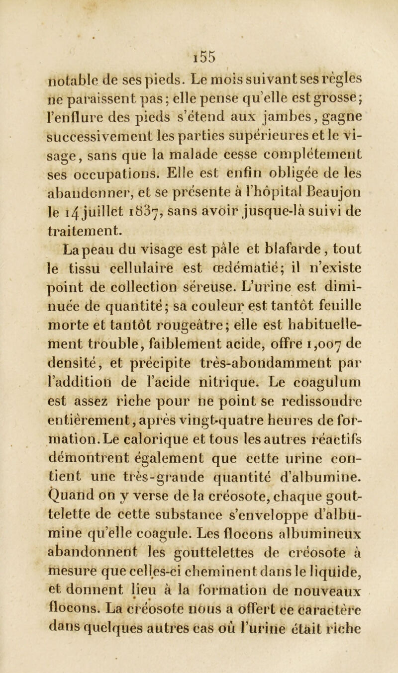 notable de ses pieds. Le mois suivant ses règles ne paraissent pas; elle pense qu'elle est grosse; l’enflure des pieds s’étend aux jambes, gagne successivement les parties supérieures et le vi- sage, sans que la malade cesse complètement ses occupations. Elle est enfin obligée de les abandonner, et se présente à l’hôpital Beaujon le 14 juillet i y37, sans avoir jusque-là suivi de traitement. La peau du visage est pale et blafarde, tout le tissu cellulaire est œdématié; il n’existe point de collection séreuse. L’urine est dimi- nuée de quantité; sa couleur est tantôt feuille morte et tantôt rougeâtre; elle est habituelle- ment trouble, faiblement acide, offre 1,007 de densité, et précipite très-abondammeüt par l’addition de l’acide nitrique. Le coagulum est assez riche pour ne point se redissoudre entièrement, après vingt-quatre heures de for- mation.Le calorique et tous lesautres réactifs démontrent également que cette urine con- tient une très-grande quantité d’albumine. Quand on y verse de la créosote, chaque gout- telette de cette substance s’enveloppe d’albu- mine qu’elle coagule. Les flocons albumineux abandonnent les gouttelettes de créosote à mesure que celles-ci cheminent dans le liquide, et donnent lieu à la formation de nouveaux flocons. La créosote nous a offert ce caractère dans quelques autres cas où l’urine était riche