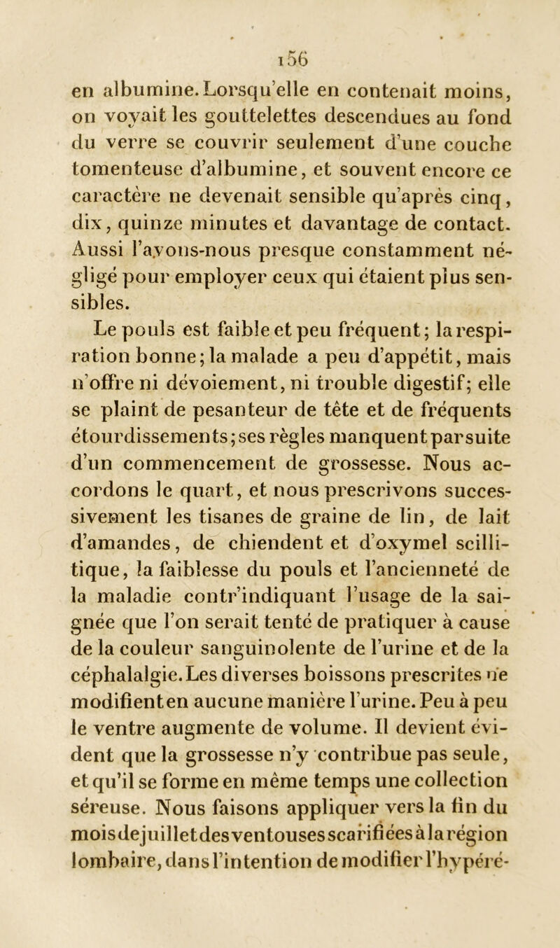 en albumine.Lorsqu’elle en contenait moins, on voyait les gouttelettes descendues au fond du verre se couvrir seulement d’une couche tomenteuse d’albumine, et souvent encore ce caractère ne devenait sensible qu’après cinq, dix, quinze minutes et davantage de contact. Aussi bayons-nous presque constamment né- gligé pour employer ceux qui étaient plus sen- sibles. Le pouls est faible et peu fréquent; la respi- ration bonne; la malade a peu d’appétit, mais n’offre ni dévoiement, ni trouble digestif; elle se plaint de pesanteur de tête et de fréquents étourdissements; ses règles manquent par suite d’un commencement de grossesse. Nous ac- cordons le quart, et nous prescrivons succes- sivement les tisanes de graine de lin, de lait d’amandes, de chiendent et d’oxymel scilli- tique, la faiblesse du pouls et l’ancienneté de la maladie contr’indiquant l’usage de la sai- gnée que l’on serait tenté de pratiquer à cause de la couleur sanguinolente de l’urine et de la céphalalgie.Les diverses boissons prescrites ne modifienten aucune manière l’urine. Peu à peu le ventre augmente de volume. Il devient évi- dent que la grossesse n’y contribue pas seule, et qu’il se forme en même temps une collection séreuse. Nous faisons appliquer vers la fin du moisdejuilletdes ventouses scarifiées à larégion lombaire, dans l’in tention de modifier l’hypéré-