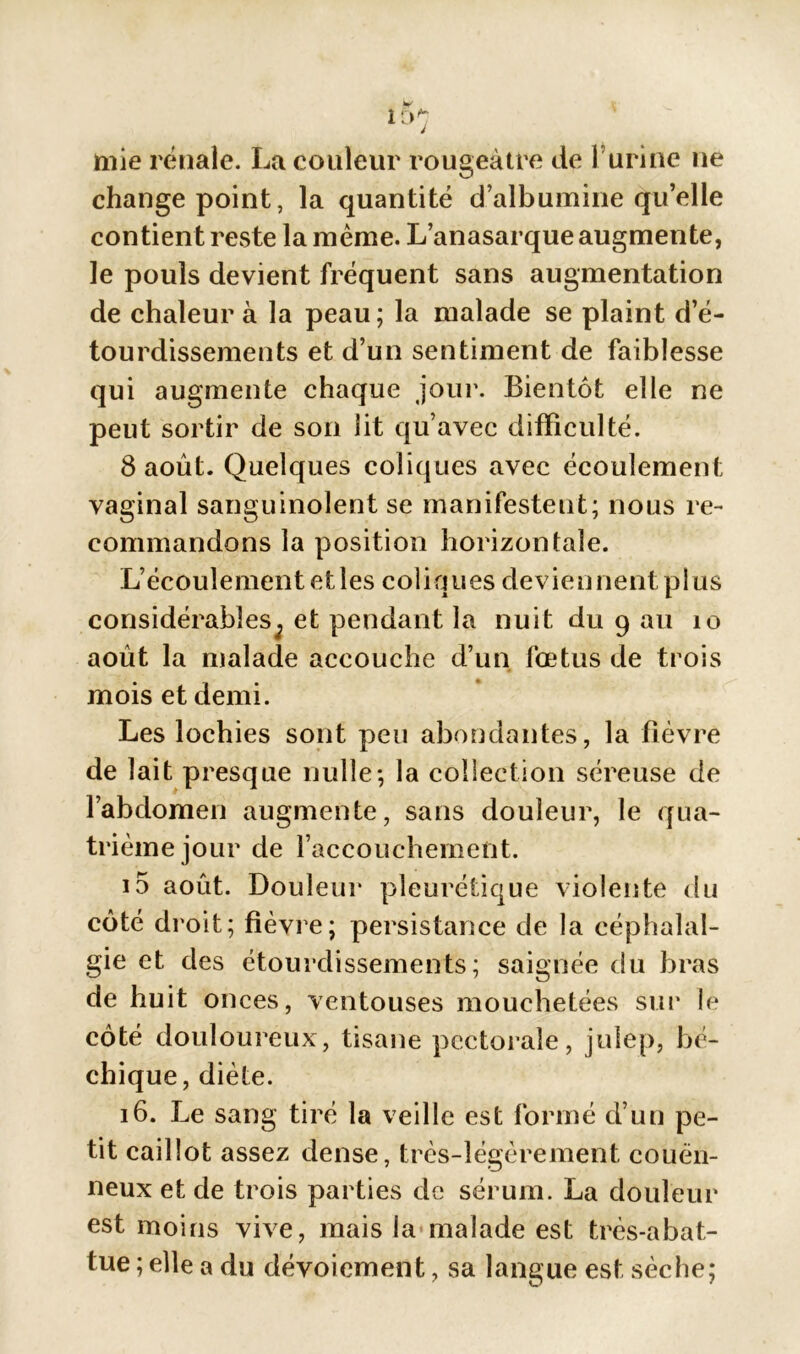 mie rénale. La couleur rougeâtre de 1 urine 11e change point, la quantité d’albumine qu’elle contient reste la même. L’anasarque augmente, le pouls devient fréquent sans augmentation de chaleur à la peau; la malade se plaint d’é- tourdissements et d’un sentiment de faiblesse qui augmente chaque jour. Bientôt elle ne peut sortir de son lit qu’avec difficulté. 8 août. Quelques coliques avec écoulement vaginal sanguinolent se manifestent; nous re- commandons la position horizontale. L’écoulement etîes coliques deviennent plus considérables; et pendant la nuit du 9 au 10 août la malade accouche d’un fœtus de trois mois et demi. Les lochies sont peu abondantes, la fièvre de lait presque nulle; la collection séreuse de l’abdomen augmente, sans douleur, le qua- trième jour de l’accouchement. i5 août. Douleur pleurétique violente du côté droit; fièvre; persistance de la céphalal- gie et des étourdissements; saignée du bras de huit onces, ventouses mouchetées sur le côté douloureux, tisane pectorale, julep, bé- chique, diète. 16. Le sang tiré la veille est formé d’un pe- tit caillot assez dense, très-légèrement couèn- neux et de trois parties de sérum. La douleur est moins vive, mais la malade est très-abat- tue ; elle a du dévoiement, sa langue est sèche;