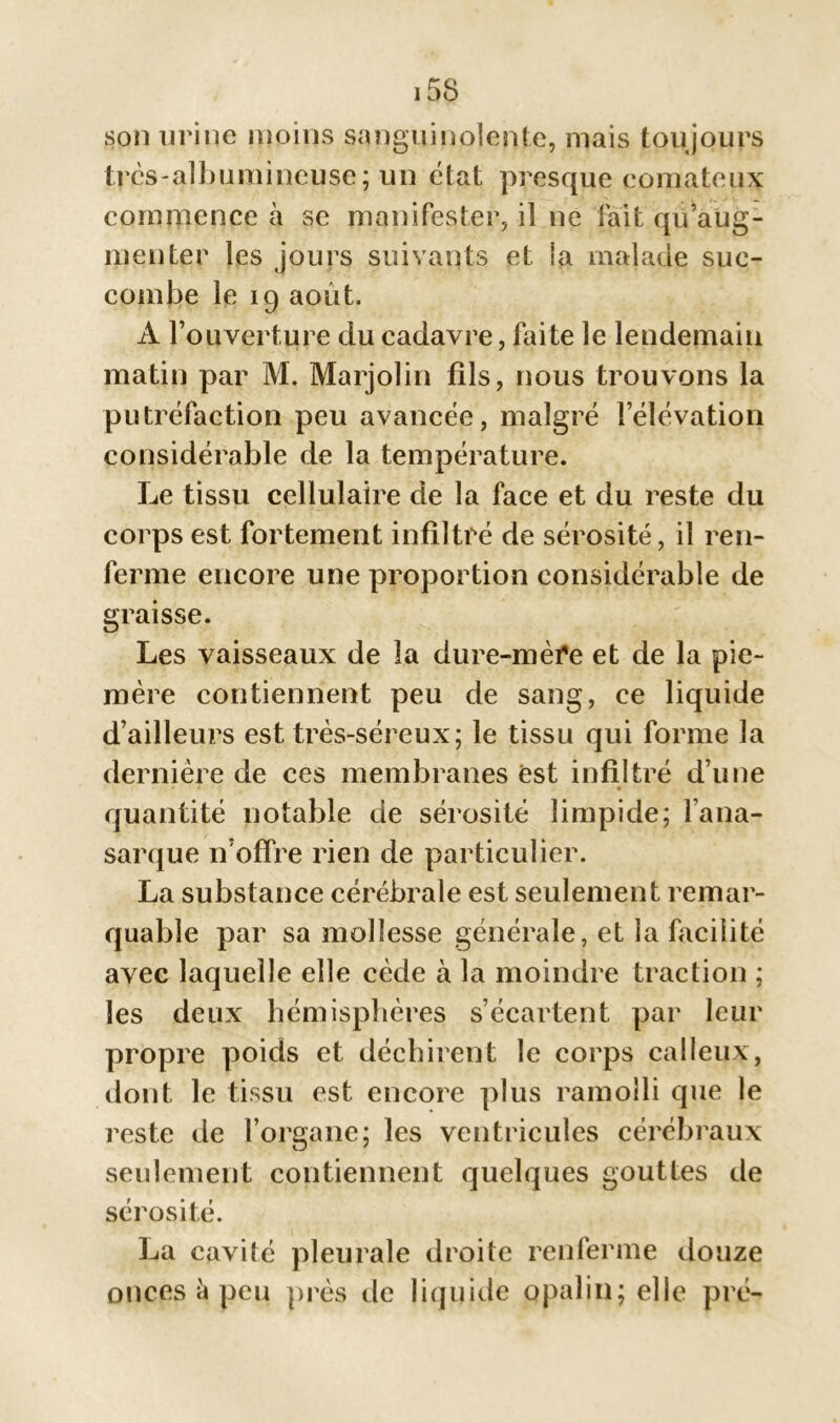 son urine moins sanguinolente, mais toujours tvcs-albumincuse; un état presque comateux commence à se manifester, il ne fait qu’aug- menter les jours suivants et la malade suc- combe le 19 août. A l’ouverture du cadavre, faite le lendemain matin par M. Marjolin fils, nous trouvons la putréfaction peu avancée, malgré l’élévation considérable de la température. Le tissu cellulaire de la face et du reste du corps est fortement infiltré de sérosité, il ren- ferme encore une proportion considérable de graisse. Les vaisseaux de la dure-mère et de la pie- mère contiennent peu de sang, ce liquide d’ailleurs est très-séreux; le tissu qui forme la dernière de ces membranes est infiltré d’une quantité notable de sérosité limpide; fana- sarque n’offre rien de particulier. La substance cérébrale est seulement remar- quable par sa mollesse générale, et la facilité avec laquelle elle cède à la moindre traction ; les deux hémisphères s’écartent par leur propre poids et déchirent le corps calleux, dont le tissu est encore plus ramolli que le reste de l’organe; les ventricules cérébraux seulement contiennent quelques gouttes de sérosité. La cavité pleurale droite renferme douze onces à peu près de liquide opalin; elle pré-