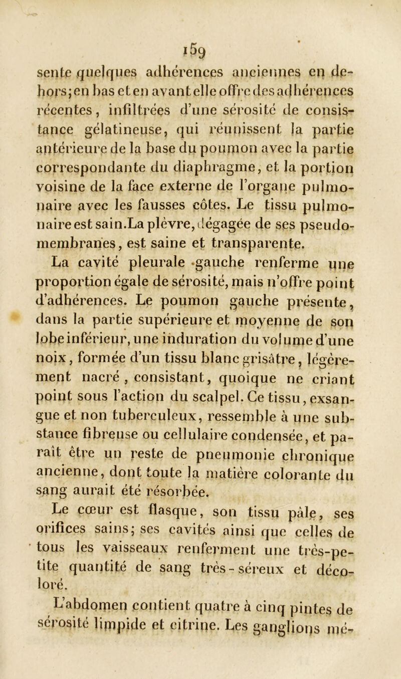 J 5g sente quelques adhérences anciennes en de- hors;en bas et en avant elle offre des adhérences récentes, infiltrées d’une sérosité de consis- tance gélatineuse, qui réunissent la partie antérieure de la base du poumon avec la partie correspondante du diaphragme, et la portion voisine de la face externe de l’orgape pulmo- naire avec les fausses côtes. Le tissu pulmo- naire est sain.La plèvre,dégagée de ses pseudo- membranes, est saine et transparente. La cavité pleurale -gauche renferme une proportion égale de sérosité, mais n’offre point d’adhérences. Le poumon gauche présente, dans la partie supérieure et moyenne de son lobe inférieur, une induration du volume d’une noix, formée d’un tissu blanc grisâtre, légère- v f U ment nacré , consistant, quoique ne criant point sous faction du scalpel. Ce tissu, exsan- gue et non tuberculeux, ressemble à une sub- stance fibreuse ou cellulaire condensée, et pa- rait être un reste de pneumonie chronique ancienne, dont toute la matière colorante du sang aurait été résorbée. Le cœur est flasque, son tissu pâle, ses 01 îfices sains, scs cavités ainsi que celles de tous les vaisseaux renferment une très-pe- tite quantité de sang très-séreux et déco- loré. L’abdoipen contient quatre à cinq pintes de sérosité limpide et eitrine. Les ganglions nié-