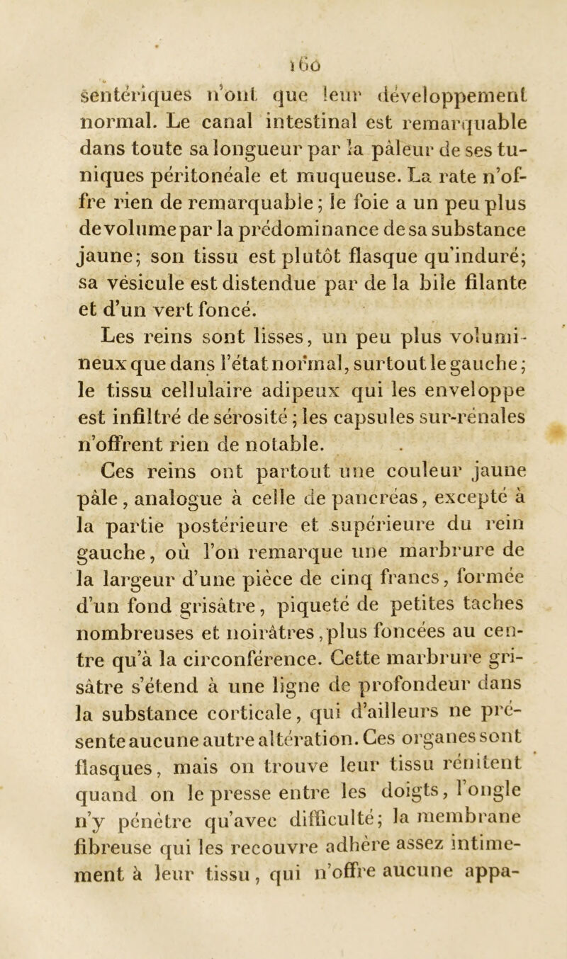 ï6ô 1 O sentériques n’ont que leur développement normal. Le canal intestinal est remarquable dans toute sa longueur par la pâleur de ses tu- niques péritonéale et muqueuse. La rate n’of- fre rien de remarquable ; le foie a un peu plus devolumepar la prédominance desa substance jaune; son tissu est plutôt flasque qu’induré; sa vésicule est distendue par de la bile filante et d’un vert foncé. Les reins sont lisses, un peu plus volumi- neux que dans l’état normal, surtout le gauche; le tissu cellulaire adipeux qui les enveloppe est infiltré de sérosité ; les capsules sur-rénales n’offrent rien de notable. Ces reins ont partout une couleur jaune pâle, analogue à celle de pancréas, excepté à la partie postérieure et supérieure du rein gauche, où l’on remarque une marbrure de la largeur d’une pièce de cinq francs, formée d’un fond grisâtre, piqueté de petites taches nombreuses et noirâtres,plus foncées au cen- tre qu’à la circonférence. Cette marbrure gri- sâtre s’étend à une ligne de profondeur dans la substance corticale, qui d’ailleurs ne pré- sente aucune autre altération. Ces organes sont flasques, mais on trouve leur tissu rénitent quand on le presse entre les doigts, 1 ongle n’y pénètre qu’avec difficulté; la membrane fibreuse qui les recouvre adhère assez intime- ment à leur tissu, qui n’offre aucune appa-