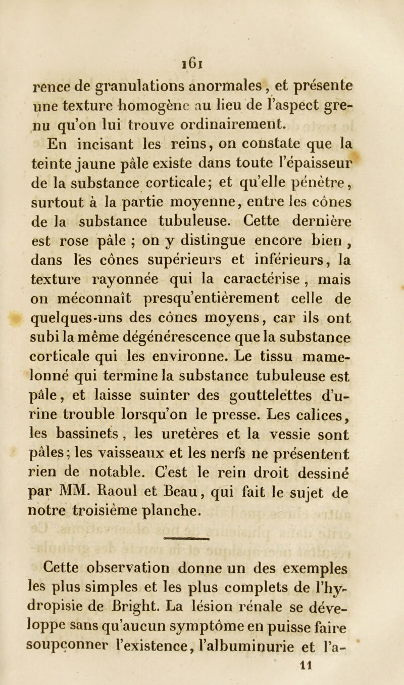 rence de granulations anormales, et présente une texture homogène au lieu de l’aspect gre- nu qu’on lui trouve ordinairement. En incisant les reins, on constate que la teinte jaune pâle existe dans toute l’épaisseur de la substance corticale; et quelle pénètre, surtout à la partie moyenne, entre les cônes de la substance tubuleuse. Cette dernière est rose pâle ; on y distingue encore bien , dans lés cônes supérieurs et inférieurs, la texture rayonnée qui la caractérise, mais on méconnaît presqu’entièrement celle de quelques-uns des cônes moyens, car ils ont subi la même dégénérescence que la substance corticale qui les environne. Le tissu mame- lonné qui termine la substance tubuleuse est pâle, et laisse suinter des gouttelettes d’u- rine trouble lorsqu’on le presse. Les calices, les bassinets, les uretères et la vessie sont pâles; les vaisseaux et les nerfs ne présentent rien de notable. C’est le rein droit dessiné par MM. Raoul et Beau, qui fait le sujet de notre troisième planche. Cette observation donne un des exemples les plus simples et les plus complets de l’hy- dropisie de Bright. La lésion rénale se déve- loppe sans qu’aucun symptôme en puisse faire soupçonner l’existence, l’albuminurie et l’a- li