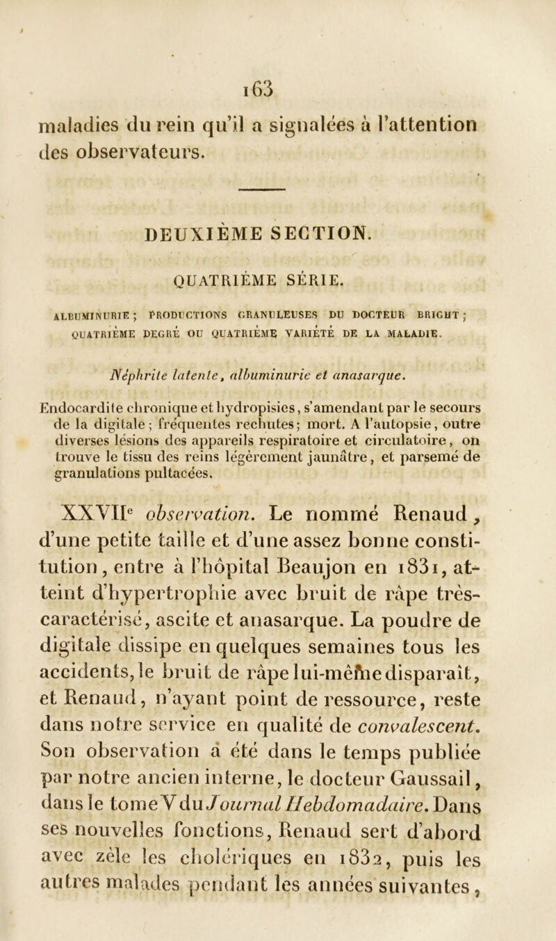 maladies du rein qu’il a signalées à l’attention des observateurs. DEUXIÈME SECTION. QUATRIÈME SÉRIE. ALBUMINURIE ; PRODUCTIONS GRANULEUSES DU DOCTEUR BRIGUT ; QUATRIÈME DEGRE OU QUATRIEME VARIETE DE LA MALADIE. Néphrite latente, albuminurie et anasarque. Endocardile chronique et hydropisies, s’amendant par le secours de la digitale; fréquentes rechutes; mort. A l’autopsie, outre diverses lésions des appareils respiratoire et circulatoire, on trouve le tissu des reins légèrement jaunâtre, et parsemé de granulations pultaeées. XXVIIe observation. Le nommé Renaud, d’une petite taille et d’une assez bonne consti- tution, entre à l’hôpital Beaujon en i83i, at- teint d’hypertrophie avec bruit de râpe très- caractérisé, ascite et anasarque. La poudre de digitale dissipe en quelques semaines tous les accidents,le bruit de râpelui-mêfhedisparait, et Renaud, n’ayant point de ressource, reste dans notre service en qualité de convalescent. Son observation d été dans le temps publiée par notre ancien interne, le docteur Gaussai 1, dans le tome V du Journal Hebdomadaire. Dans ses nouvelles Ton étions, Renaud sert d’abord avec zèle les cholériques en iS3a, puis les autres malades pendant les années suivantes,