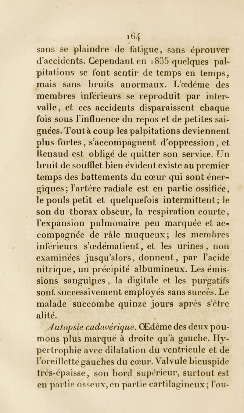 sans se plaindre de fatigue, sans éprouver d’accidents. Cependant en 1835 quelques pal- pitations se font sentir de temps en temps, mais sans bruits anormaux. L’œdème des membres inférieurs se reproduit par inter- valle, et ces accidents disparaissent chaque fois sous l’influence du repos et de petites sai- gnées. Tout à coup les palpitations deviennent plus fortes, s’accompagnent d’oppression, et Renaud est obligé de quitter son service. Un bruit de soufflet bien évident existe au premier temps des battements du cœur qui sont éner- giques; l’artère radiale est en partie ossifiée, le pouls petit et quelquefois intermittent; le son du thorax obscur, la respiration courte, l’expansion pulmonaire peu marquée et ac- compagnée de râle muqueux; les membres inférieurs s’œdématient, et les urines, non examinées jusqu’alors, donnent, par l’acide nitrique, un précipité albumineux. Les émis- sions sanguipes , la digitale et les purgatifs sont successivement employés sans succès. Le malade succombe quinze jours après s’ètre alité. Autopsie cadavérique. OEdème des deux pou- mons plus marqué à droite qu’à gauche. Hy- pertrophie avec dilatation du ventricule et de l’oreillette gauches du cœur. Valvule bicuspide très-épaisse, son bord supérieur, surtout est en partie osseux,en partie cartilagineux; l’ou-