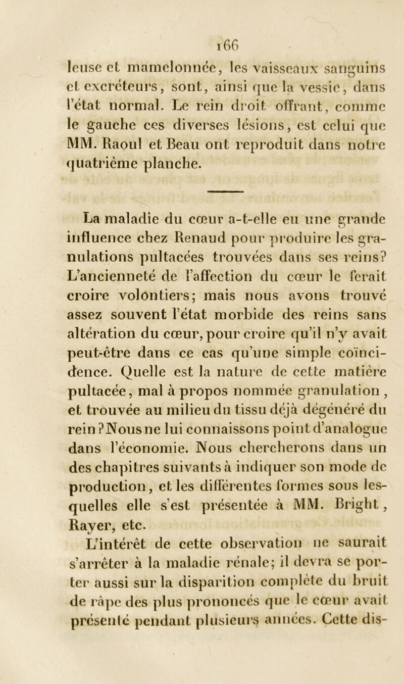 leuse et mamelonnée, les vaisseaux sanguins et excréteurs, sont, ainsi que la vessie, dans l’état normal. Le rein droit offrant, comme le gauche ces diverses lésions, est celui que MM. Raoul et Beau ont reproduit dans notre quatrième planche. La maladie du cœur a-t-elle eu une grande influence chez Renaud pour produire les gra- nulations pultacées trouvées dans ses reins? L’ancienneté de l’affection du cœur le ferait croire volontiers; mais nous avons trouvé assez souvent l’état morbide des reins sans altération du cœur, pour croire qu’il n’y avait peut-être dans ce cas qu’une simple coïnci- dence. Quelle est la nature de cette matière pultacée, mal à propos nommée granulation , et trouvée au milieu du tissu déjà dégénéré du reinPNousne lui connaissons point d’analogue dans l’économie. Nous chercherons dans un des chapitres suivants à indiquer son mode de production, et les différentes formes sous les- quelles elle s’est présentée à MM. Bright, Rayer, etc. L’intérêt de cette observation ne saurait % s’arrêter à la maladie rénale; il devra se por- ter aussi sur la disparition complète du bruit de râpe des plus prononcés que le cœur avait présenté pendant plusieurs années. Cette dis-