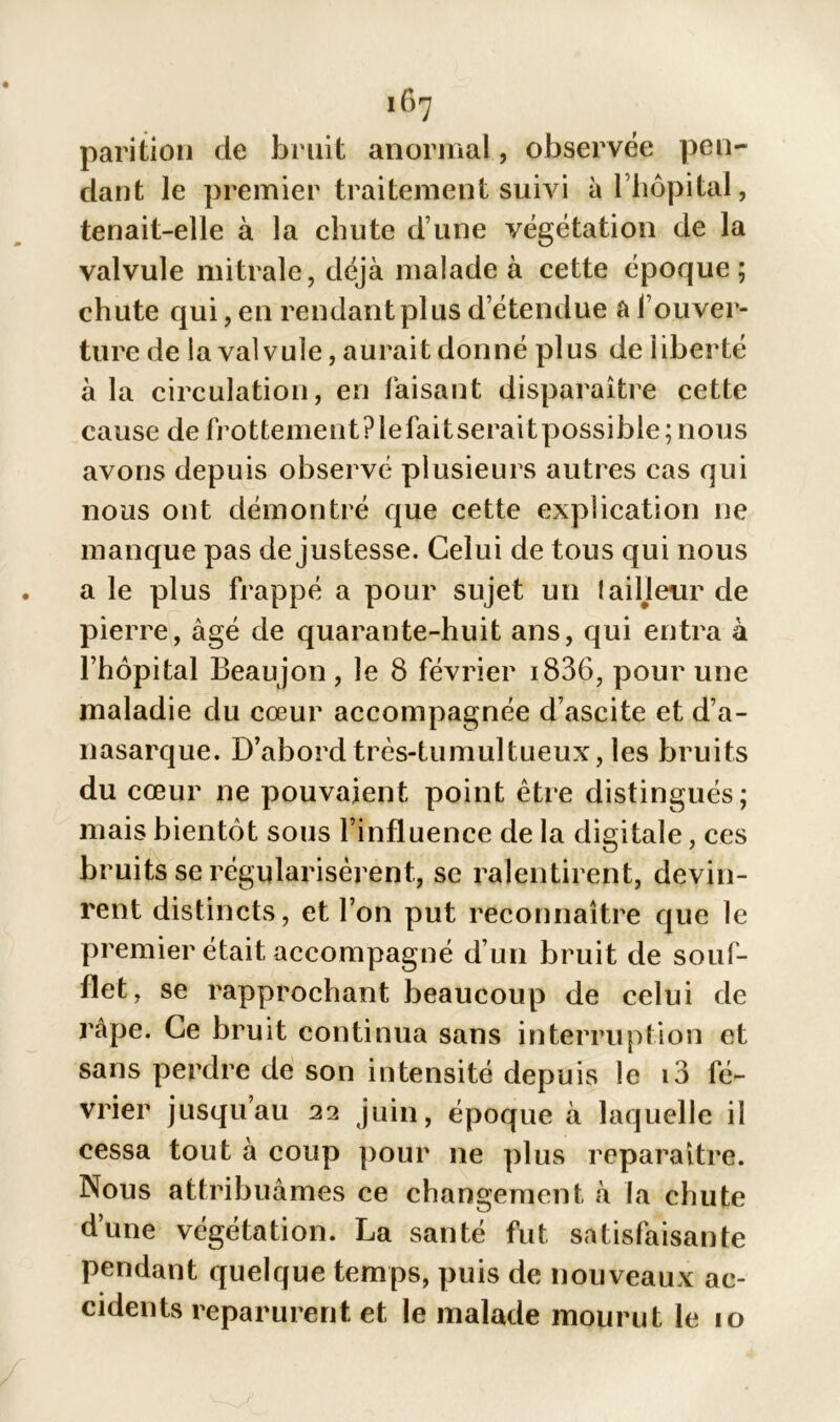 parition de bruit anormal, observée pen- dant le premier traitement suivi à 1 hôpital, tenait-elle à la chute d’une végétation de la valvule mitrale, déjà malade à cette époque; chute qui, en rendant plus d’étendue a l’ouver- ture de la valvule, aurait donné plus de liberté à la circulation, en faisant disparaître cette cause de frottementPlefaitseraitpossible; nous avons depuis observé plusieurs autres cas qui nous ont démontré que cette explication ne manque pas de justesse. Celui de tous qui nous a le plus frappé a pour sujet un laideur de pierre, âgé de quarante-huit ans, qui entra à l’hôpital Beaujon, le 8 février i836, pour une maladie du cœur accompagnée d’ascite et d’a- nasarque. D’abord très-tumultueux, les bruits du cœur ne pouvaient point être distingués; mais bientôt sous l’influence de la digitale, ces bruits se régularisèrent, se ralentirent, devin- rent distincts, et l’on put reconnaître que le premier était accompagné d’un bruit de souf- flet, se rapprochant beaucoup de celui de râpe. Ce bruit continua sans interruption et sans perdre de son intensité depuis le i3 fé- vrier jusqu’au 22 juin, époque à laquelle il cessa tout à coup pour 11e plus reparaître. Nous attribuâmes ce changement à la chute d’une végétation. La santé fut satisfaisante pendant quelque temps, puis de nouveaux ac- cidents reparurent et le malade mourut le 10