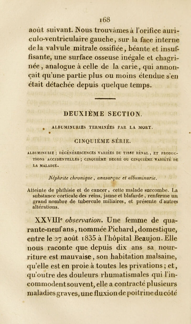 août suivant. Nous trouvâmes à l’orifice auri- culo-ventriculaire gauche, sur la face interne de la valvule mitrale ossifiée, béante et insuf- fisante, une surface osseuse inégale et chagri- née , analogue à celle de la carie, qui annon- çait qu’une partie plus ou moins étendue s’en était détachée depuis quelque temps. DEUXIÈME SECTION. , ALBUMINURIES TERMINEES PAR LA MORT. CINQUIÈME SÉRIE. ALBUMINURIE ; DÉGÉNÉRESCENCES VARIEES DU TISSU RENAL , ET PRODUC- TIONS ACCIDENTELLES ; CINQUIEME DEGRE OU CINQUIEME VARIÉTÉ DE LA MALADIE. Néphrite chronique, anasarquc et albuminurie. Atteinte de phthisie et de cancer, cette malade succombe. La substance corticale des reins, jaune et blafarde , renferme un grand nombre de tubercule miliaires, et présente d autres altérations. XXVIIIe observation. Une femme de qua- rante-neuf ans, nommée Pichard, domestique, entre le 27 août i835 à l’hôpital Beaujon. Elle nous raconte que depuis dix ans sa nour- riture est mauvaise, son habitation malsaine, quelle est en proie à toutes les privations ; et, qu’outre des douleurs rhumatismales qui l'in- commodent souvent, elle a contracté plusieurs maladies graves, une fluxion de poitrine du côté