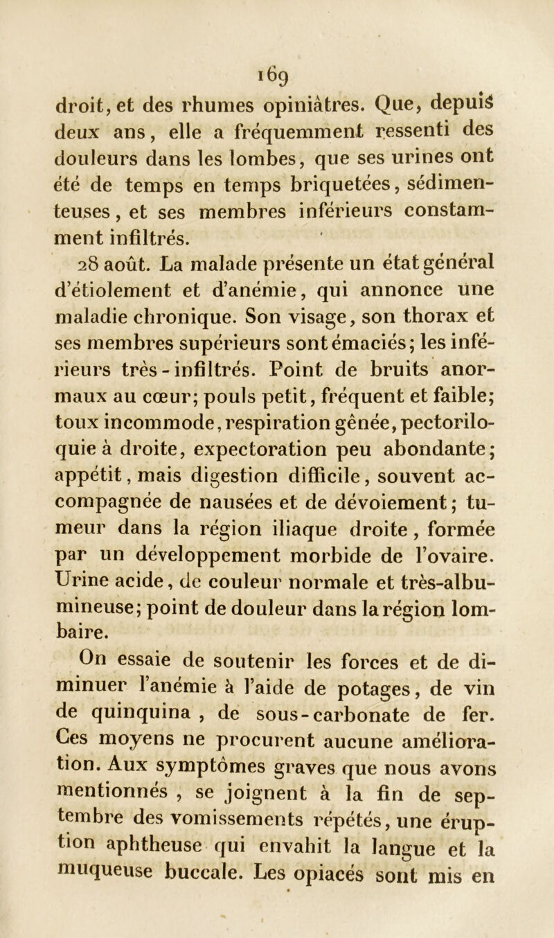 droit, et des rhumes opiniâtres. Que, depuis deux ans, elle a fréquemment ressenti des douleurs dans les lombes, que ses urines ont été de temps en temps briquetées, sédimen- teuses, et ses membres inférieurs constam- ment infiltrés. 28 août. La malade présente un état général d’étiolement et d’anémie, qui annonce une maladie chronique. Son visage, son thorax et ses membres supérieurs sont émaciés; les infé- rieurs très - infiltrés. Point de bruits anor- maux au cœur; pouls petit, fréquent et faible; toux incommode,respiration gênée, pectorilo- quie à droite, expectoration peu abondante; appétit, mais digestion difficile, souvent ac- compagnée de nausées et de dévoiement ; tu- meur dans la région iliaque droite, formée par un développement morbide de l’ovaire. Urine acide, de couleur normale et très-albu- mineuse; point de douleur dans la région lom- baire. On essaie de soutenir les forces et de di- minuer l’anémie à l’aide de potages, de vin de quinquina , de sous-carbonate de fer. Ces moyens ne procurent aucune améliora- tion. Aux symptômes graves que nous avons mentionnés , se joignent à la fin de sep- tembre des vomissements répétés, une érup- tion aphtheuse qui envahit la langue et la muqueuse buccale. Les opiacés sont mis en