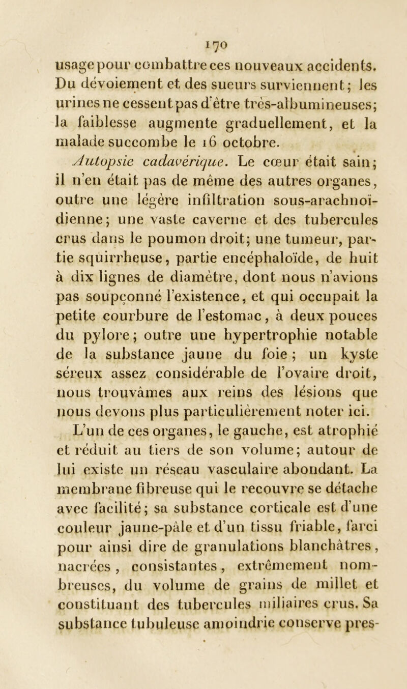 usage pour combattre ces nouveaux accidents. Du dévoiement et des sueurs surviennent; les urines ne cessent pas d'être très-albumineuses; la faiblesse augmente graduellement, et la malade succombe le 16 octobre. Autopsie cadavérique. Le cœur était sain; il n’en était pas de même des autres organes, outre une légère infiltration sous-arachnoï- dienne; une vaste caverne et des tubercules crus dans le poumon droit; une tumeur, par- tie squirrheuse, partie encéphaloïde, de huit à dix lignes de diamètre, dont nous n’avions pas soupçonné l’existence, et qui occupait la petite courbure de l’estomac, à deux pouces du pylore ; outre une hypertrophie notable de la substance jaune du foie ; un kyste séreux assez considérable de l’ovaire droit, nous trouvâmes aux reins des lésions que nous devons plus particulièrement noter ici. L’un de ces organes, le gauche, est atrophié et réduit au tiers de son volume; autour de lui existe un réseau vasculaire abondant. La membrane fibreuse qui le recouvre se détache avec facilité; sa substance corticale est d’une couleur jaune-pâle et d’un tissu friable, farci pour ainsi dire de granulations blanchâtres, nacrées, consistantes, extrêmement nom- breuses, du volume de grains de millet et constituant des tubercules miliaires crus. Sa substance tubuleuse amoindrie conserve près-