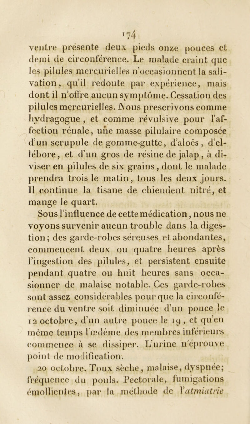 ventre présente deux pieds onze pouces et demi de circonférence. Le malade craint que les pilules mercurielles n’occasionnent la sali- vation, qu’il redoute par expérience, mais dont il p’offre aucun symptôme. Cessation des pilules mercurielles. Nous prescrivons comme hydragogue , et comme révulsive pour l’af- fection rénale, une masse pilulaire composée d’un scrupule de gomme-gutte, d’aloës, d’el- lébore, et d’un gros de résine de jalap, à di- viser en pilules de six grains, dont le malade prendra trois le matin, tous les deux jours. Il continue la tisane de chiendent nitré, et mange le quart. Sous l’influence de cette médication, nous ne voyons survenir aucun trouble dans la diges- tion; des garde-robes séreuses et abondantes, commencent deux ou quatre heures après l’ingestion des pilules, et persistent ensuite pendant quatre ou huit heures sans occa- sionner de malaise notable. Ces garde-robes sont assez considérables pour que la circonfé- rence du ventre soit diminuée d’un pouce le t2 octobre, d’un autre pouce le 19 , et qu’en même temps l’œdème des membres inférieurs commence à se dissiper. L’urine n'éprouve point de modification. 20 octobre. Toux sèche, malaise, dyspnée; fréquence du pouls. Pectorale, fumigations émollientes, par la méthode de Yatmiatrie