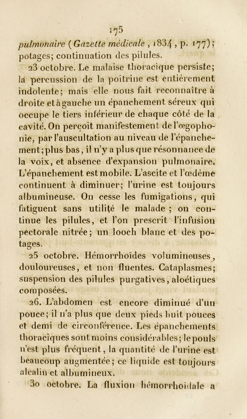 pulmonaire ( Gazette médicale , J 8134 > p* 177)’ potages; continuation des pilules. 23 octobre. Le malaise thoracique persiste; la percussion de la poitrine est entièrement indolente; mais elle nous fait reconnaître à droite et à gauche un épanchement séreux qui occupe le tiers inférieur de chaque côté de la cavité. O11 perçoit manifestement del’œgopho- nie, par l’auscultation au niveau de l’épanche- ment; plus bas, il n’y a plus que résonnance de la voix, et absence d’expansion pulmonaire. L’épanchement est mobile. L’ascite et l’œdème continuent à diminuer; l’urine est toujours albumineuse. On cesse les fumigations, qui fatiguent sans utilité le malade ; on con- tinue les pilules, et l’on prescrit l’infusion pectorale nitrée; un looch blanc et des po- tages. 25 octobre. Hémorrhoides volumineuses, douloureuses, et non fluentes. Cataplasmes; suspension des pilules purgatives, aloétiques composées. 26. L’abdomen est encore diminué d’un pouce; il 11’a plus que deux pieds huit pouces et demi de circonférence. Les épanchements thoraciques sont moins considérables; le pouls n’est plus fréquent, la quantité de l’urine est beaucoup augmentée; ce liquide est toujours alcalin et albumineux. 3o octobre. La fluxion hémorrhoïdale a