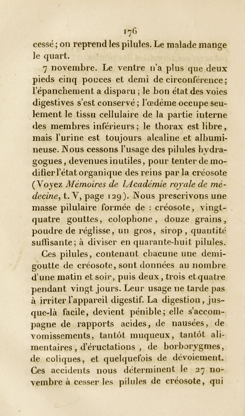 le quart. 7 novembre. Le ventre n’a plus que deux pieds cinq pouces et demi de circonférence ; l’épanchement a disparu ; le bon état des voies digestives s’est conservé ; l’œdème occupe seu- lement le tissu cellulaire de la partie interne des membres inférieurs; le thorax est libre, mais l’urine est toujours alcaline et albumi- neuse. Nous cessons l’usage des pilules hvdra- gogues, devenues inutiles, pour tenter de mo- difier l’état organique des reins parla créosote (Voyez Mémoires de lAcadémie royale de mé- decine, t. V, page 129). Nous prescrivons une masse pilulaire formée de : créosote, vingt- quatre gouttes, colophone, douze grains, poudre de réglisse, un gros, sirop, quantité suffisante; à diviser en quarante-huit pilules. Ces pilules, contenant chacune une demi- goutte de créosote, sont données au nombre d’une matin et soir, puis deux, trois et quatre pendant vingt jours. Leur usage ne tarde pas à irriter l'appareil digestif. La digestion, jus- que-là facile, devient pénible; elle s’accom- pagne de rapports acides, de nausées, de vomissements, tantôt muqueux, tantôt ali- mentaires , d’éructations , de borborygmes, de coliques, et quelquefois de dévoiement. Ces accidents nous déterminent le 27 no- vembre à cesser les pilules de créosote, qui