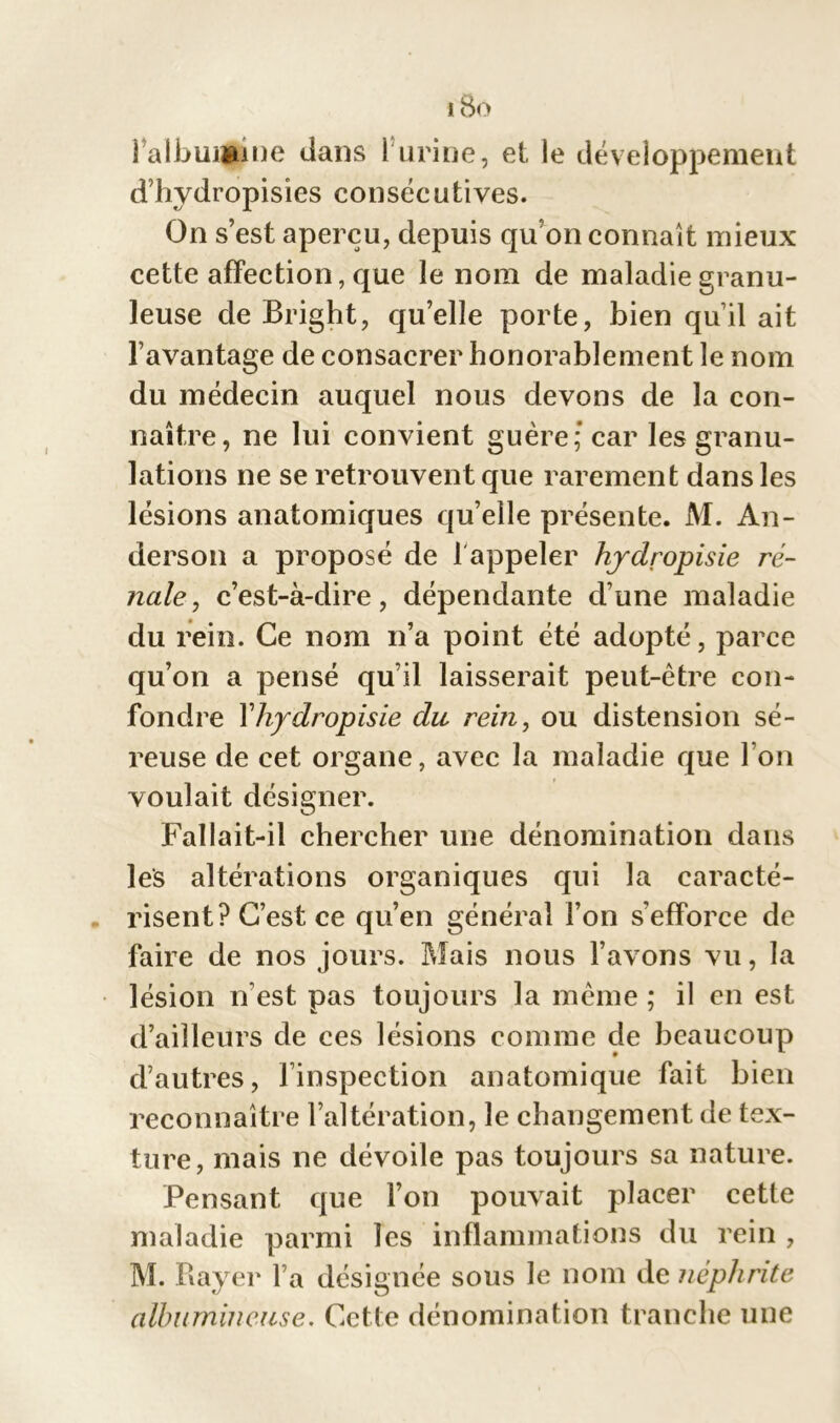 iBo Falbiiijgune dans 1 urine, et le développement d’hydropisies consécutives. On s’est aperçu, depuis qu'on connaît mieux cette affection, que le nom de maladie granu- leuse de Bright, qu’elle porte, bien qu’il ait l’avantage de consacrer honorablement le nom du médecin auquel nous devons de la con- naître, ne lui convient guère; car les granu- lations ne se retrouvent que rarement dans les lésions anatomiques qu’elle présente. M. An- derson a proposé de 1 appeler hydropisie ré- nale , c’est-à-dire, dépendante d’une maladie du rein. Ce nom n’a point été adopté, parce qu’on a pensé qu’il laisserait peut-être con- fondre Yhydropisie du rein, ou distension sé- reuse de cet organe, avec la maladie que I on voulait désigner. Fallait-il chercher une dénomination dans les altérations organiques qui la caracté- risent? C’est ce qu’en général l’on s’efforce de faire de nos jours. Mais nous l’avons vu, la lésion n’est pas toujours la même ; il en est d’ailleurs de ces lésions comme de beaucoup d’autres, l’inspection anatomique fait bien reconnaître l’altération, le changement de tex- ture, mais ne dévoile pas toujours sa nature. Pensant que l’on pouvait placer cette maladie parmi les inflammations du rein , M. Rayer l’a désignée sous le nom de néphrite albumineuse. Cette dénomination tranche une