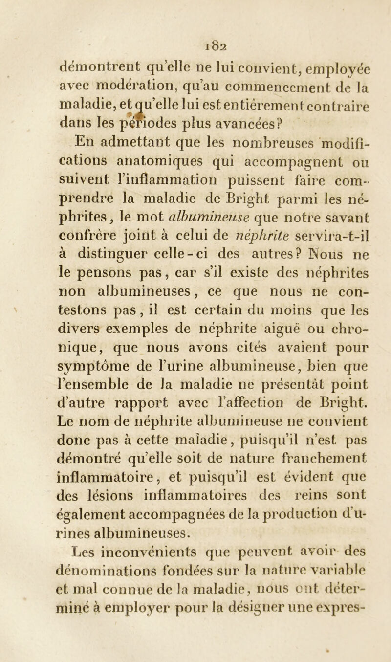 démontrent qu elle ne lui convient, employée avec modération, qu’au commencement de la maladie, et qu’elle lui est entièrement contraire dans les périodes plus avancées? En admettant que les nombreuses modifi- cations anatomiques qui accompagnent ou suivent l’inflammation puissent faire com- prendre la maladie de Bright parmi les né- phrites, le mot albumineuse que notre savant confrère joint à celui de néphrite servira-t-il à distinguer celle-ci des autres? Nous ne le pensons pas, car s’il existe des néphrites non albumineuses, ce que nous ne con- testons pas, il est certain du moins que les divers exemples de néphrite aiguë ou chro- nique, que nous avons cités avaient pour symptôme de l’urine albumineuse, bien que l’ensemble de la maladie ne présentât point d’autre rapport avec l’affection de Bright. Le nom de néphrite albumineuse ne convient donc pas à cette maladie, puisqu’il n’est pas démontré quelle soit de nature franchement inflammatoire, et puisqu’il est évident que des lésions inflammatoires des reins sont également accompagnées de la production d’u- rines albumineuses. Les inconvénients que peuvent avoir des dénominations fondées sur la nature variable et mal connue de la maladie, nous ont déter- miné à employer pour la désigner une exprès-