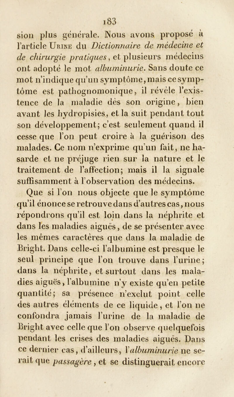 sion plus générale. Nous avons proposé à l’article Urine du Dictionnaire de médecine et de chirurgie pratiques, et plusieurs médecins ont adopté le mot albuminurie. Sans doute ce mot n’indique qu’un symptôme, mais ce symp- tôme est pathognomonique, il révèle l’exis- tence de la maladie dès son origine, bien avant les hydropisies, et la suit pendant tout son développement; c’est seulement quand il cesse que l’on peut croire à la guérison des malades. Ce nom n’exprime qu’un fait, ne ha- sarde et ne préjuge rien sur la nature et le traitement de l’affection; mais il la signale suffisamment à l’observation des médecins. Que si I on nous objecte que le symptôme qu’il énonce se retrouve dans d’autres cas, nous répondrons qu’il est loin dans la néphrite et dans les maladies aiguës, de se présenter avec les mêmes caractères que dans la maladie de Bright. Dans celle-ci l’albumine est presque le seul principe que l’on trouve dans l’urine ; dans la néphrite, et surtout dans les mala- dies aiguës, l’albumine n’y existe qu’en petite quantité; sa présence n’exclut point celle des autres éléments de ce liquide, et l’on ne confondra jamais l’urine de la maladie de Bright avec celle que l’on observe quelquefois pendant les crises des maladies aiguës. Dans ce dernier cas, d’ailleurs, Y albuminurie ne se- rait que passagère, et se distinguerait encore