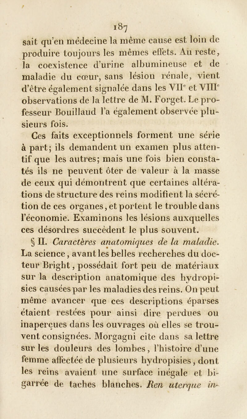 sait qu’en médecine la meme cause est loin de produire toujours les mêmes effets. Au reste, la coexistence d’urine albumineuse et de maladie du cœur, sans lésion rénale, vient d’être également signalée dans les VIIe et VIII observations de la lettre de M. Forget. Le pro- fesseur Bouillaud l’a également observée plu- sieurs fois. Ces faits exceptionnels forment une série à part; ils demandent un examen plus atten- tif que les autres; mais une fois bien consta- tés ils ne peuvent ôter de valeur à la masse de ceux qui démontrent que certaines altéra- tions de structure des reins modifient la sécré- tion de ces organes, et portent le trouble dans l’économie. Examinons les lésions auxquelles ces désordres succèdent le plus souvent. § IL Caractères anatomiques de la maladie. La science, avant les belles recherches du doc- teur Bright, possédait fort peu de matériaux sur la description anatomique des hydropi- sies causées par les maladies des reins. On peut même avancer que ces descriptions éparses étaient restées pour ainsi dire perdues ou inaperçues dans les ouvrages où elles se trou- vent consignées. Morgagni cite dans sa lettre sur les douleurs des lombes, l’histoire d’une femme affectée de plusieurs hydropisies, dont les reins avaient une surface inégale et bi- garrée de taches blanches. Ren uterque in-