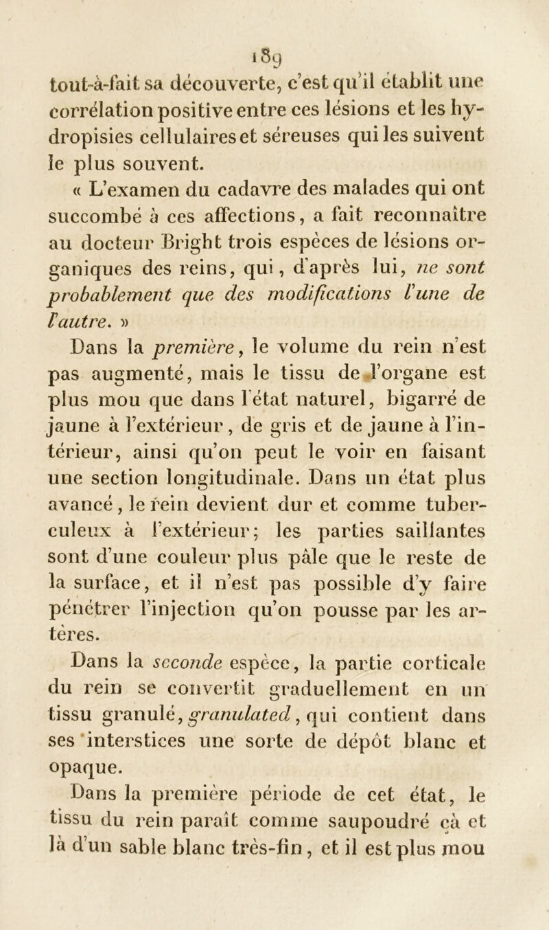 tout-à-fait sa découverte, c’est qu’il établit une corrélation positive entre ces lésions et les hy- dropisies cellulaireset séreuses qui les suivent le plus souvent. « L’examen du cadavre des malades qui ont succombé à ces affections, a fait reconnaître au docteur Bright trois espèces de lésions or- ganiques des reins, qui, d’après lui, ne sont probablement que des modifications lune de ïautre. » Dans la première, le volume du rein n’est pas augmenté, mais le tissu de l’organe est plus mou que dans letat naturel, bigarré de jaune à l’extérieur, de gris et de jaune à l’in- térieur, ainsi qu’on peut le voir en faisant une section longitudinale. Dans un état plus avancé, le rein devient dur et comme tuber- culeux à l’extérieur; les parties saillantes sont d’une couleur plus pâle que le reste de la surface, et il n’est pas possible d’y faire pénétrer l’injection qu’on pousse par les ar- tères. Dans la seconde espèce, la partie corticale du rein se convertit graduellement en un tissu granulé, granulated, qui contient dans ses interstices une sorte de dépôt blanc et opaque. Dans la première période de cet état, le tissu du rein paraît comme saupoudré cà et là d’un sable blanc très-fin, et il est plus mou