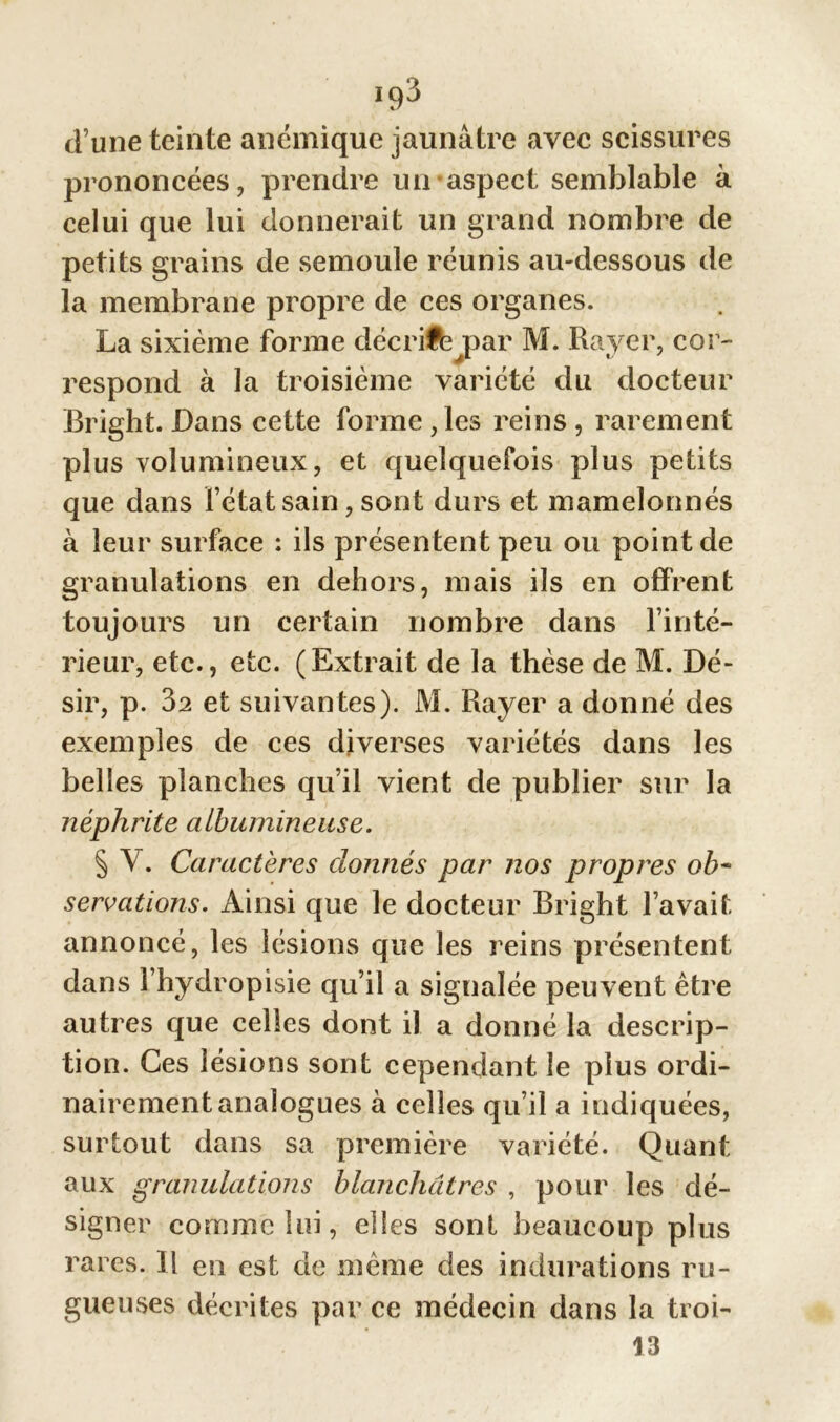 iq3 d’une teinte anémique jaunâtre avec scissures prononcées, prendre un aspect semblable à celui que lui donnerait un grand nombre de petits grains de semoule réunis au-dessous de la membrane propre de ces organes. La sixième forme décrit par M. Rayer, cor- respond à la troisième variété du docteur Bright. Dans cette forme ,les reins , rarement plus volumineux, et quelquefois plus petits que dans fétat sain, sont durs et mamelonnés à leur surface : ils présentent peu ou point de granulations en dehors, mais ils en offrent toujours un certain nombre dans l’inté- rieur, etc., etc. (Extrait de la thèse de M. Dé- sir, p. 32 et suivantes). M. Rayer a donné des exemples de ces diverses variétés dans les belles planches qu’il vient de publier sur la néphrite albumineuse. § V. Caractères donnés par nos propres ob~ sériations. Ainsi que le docteur Bright l’avait annoncé, les lésions que les reins présentent dans fhydropisie qu’il a signalée peuvent être autres que celles dont il a donné la descrip- tion. Ces lésions sont cependant le plus ordi- nairement analogues à celles qu’il a indiquées, surtout dans sa première variété. Quant aux granulations blanchâtres , pour les dé- signer comme lui, elles sont beaucoup plus rares. Il en est de même des indurations ru- gueuses décrites parce médecin dans la troi- 13