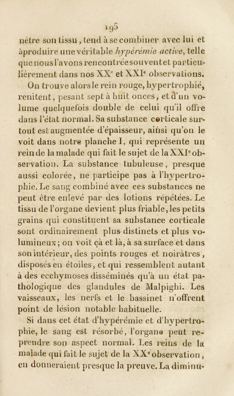 1qb nètre son tissu, tend à se combiner avec lui et ^produire une véritable hyperémie active, telle que nous l avons rencontrée sou ventet particu- lièrement dans nos XXe et XXIe observations. On trouve alors le rein rouge, hypertrophié, rendent, pesant sept à huit onces, et d’un vo- lume quelquefois double de celui qu’il offre dans î état normal. Sa substance corticale sur- tout est augmentée d’épaisseur, ainsi qu’on le voit dans notre planche I, qui représente un rein de la malade qui fait le sujet de la XXIe ob- servation. La substance tubuleuse, presque aussi colorée, ne participe pas à l’hypertro- phie. Le sang combiné avec ces substances ne peut être enlevé par des lotions répétées. Le tissu de l’organe devient plus friable,les petits grains qui constituent sa substance corticale sont ordinairement plus distincts et plus vo- lumineux ; on voit çà et là, à sa surface et dans son intérieur, des points rouges et noirâtres, disposés en étoiles, et qui ressemblent autant à des ecchymoses disséminés qu’à un état pa- thologique des glandules de Malpighi. Les vaisseaux, les nerfs et le bassinet n’offrent point de lésion notable habituelle. Si dans cet état d’hypérémie et d’hypertro- phie, le sang est résorbé, l’organe peut re- prendre son aspect normal. Les reins de la malade qui fait le sujet de la XXe observation, en donneraient presque la preuve. La diminu-