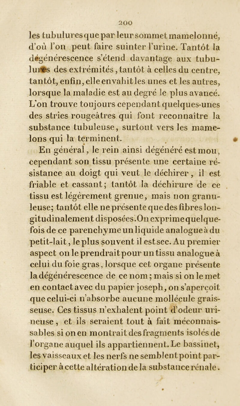 les tubulures que par leur sommet mamelonné, d’où l’on peut faire suinter l’urine. Tantôt la dégénérescence s’étend davantage aux tubu- lures des extrémités, tantôt à celles du centre, tantôt, enfin, elle envahit les unes et les autres, lorsque la maladie est au degré le plus avancé. L’on trou ve toujours cependant quelques-unes des stries rougeâtres qui font reconnaître la substance tubuleuse, surtout vers les mame- lons qui la terminent. En général, le rein ainsi dégénéré est mou, cependant son tissu présente une certaine ré- sistance au doigt qui veut le déchirer, il est friable et cassant; tantôt la déchirure de ce tissu est légèrement grenue, mais non granu- leuse; tantôt elle ne présente que des fibres lon- gitudinalement disposées.On exprimequelque- fois de ce parenchyme un liquide analogue à du petit-lait, le plus souvent il est sec. Au premier aspect on le prendrait pour un tissu analogue à celui du foie gras, lorsque cet organe présente la dégénérescence de ce nom ; mais si on le met en contact avec du papier joseph, on s’aperçoit que celui-ci n’absorbe aucune mollécule grais- seuse. Ces tissus n’exhalent point d’odeur uri- neuse, et ils seraient tout à fait méconnais- sables si on en montrait des fragments isolés de l’organe auquel ils appartiennent. Le bassinet, les vaisseaux et les nerfs ne semblent point par- ticiper à cette altération delà substance rénale.