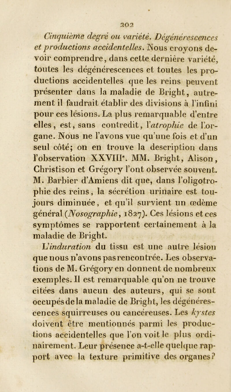 Cinquième degré ou variété. Dégénérescences et productions accidentelles. Nous croyons de- voir comprendre, dans cette dernière variété, toutes les dégénérescences et toutes les pro- ductions accidentelles que les reins peuvent présenter dans la maladie de Bright, autre- ment il faudrait établir des divisions à l’infini pour ces lésions. La plus remarquable d’entre elles, est, sans contredit, Xatrophie de l’or- gane. Nous ne l’avons vue qu’une fois et d’un seul côté; on en trouve la description dans l’observation XXVIÜ*. MM. Bright, Aîison, Christison et Grégorv l’ont observée souvent. M. Barbier d’Amiens dit que, dans l’oîigotro- phie des reins, la sécrétion urinaire est tou- jours diminuée, et qu’il survient un œdème général (.Nosographie, 1827). Ces lésions et ces symptômes se rapportent certainement à la maladie de Bright. Uinduration du tissu est une autre lésion que nous n’avons pas rencontrée. Les observa- tions de M. Grégory en donnent de nombreux exemples. Il est remarquable qu’on ne trouve citées dans aucun des auteurs, qui se sont occupés de la maladie de Bright, les dégénéres- cences squirreuses ou cancéreuses. Les kystes doivent être mentionnés parmi les produc- tions accidentelles que l’on voit le plus ordi- nairement. Leur présence a-t-elle quelque rap- port avec la texture primitive des organes?