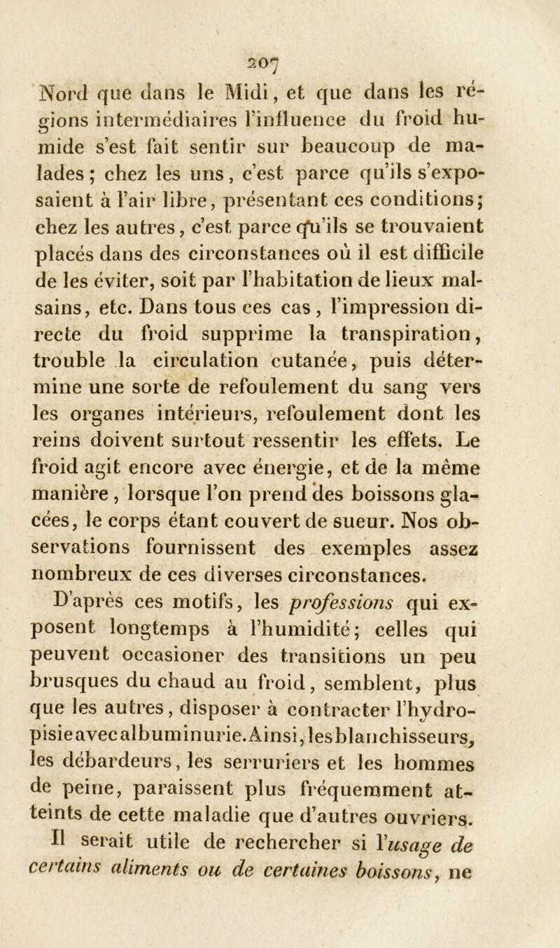 20 7 Nord que dans le Midi, et que dans les ré- gions intermédiaires l’influence du froid hu- mide s’est fait sentir sur beaucoup de ma- lades; chez les uns, c’est parce qu’ils s’expo- saient à l’air libre, présentant ces conditions; chez les autres, c’est parcecfu’ils se trouvaient placés dans des circonstances où il est difficile de les éviter, soit par l’habitation de lieux mal- sains, etc. Dans tous ces cas , l’impression di- recte du froid supprime la transpiration, trouble la circulation cutanée, puis déter- mine une sorte de refoulement du sang vers les organes intérieurs, refoulement dont les reins doivent surtout ressentir les effets. Le froid agit encore avec énergie, et de la même manière , lorsque l’on prend des boissons gla- cées, le corps étant couvert de sueur. Nos ob- servations fournissent des exemples assez nombreux de ces diverses circonstances. D’après ces motifs, les professions qui ex- posent longtemps à l’humidité; celles qui peuvent occasioner des transitions un peu brusques du chaud au froid, semblent, plus que les autres, disposer à contracter l’hydro- pisieavecalbuminurie.Ainsi,lesblanchisseurs, les débardeurs, les serruriers et les hommes de peine, paraissent plus fréquemment at- teints de cette maladie que d’autres ouvriers. Il serait utile de rechercher si Y usage de certains aliments ou de certaines boissons, ne