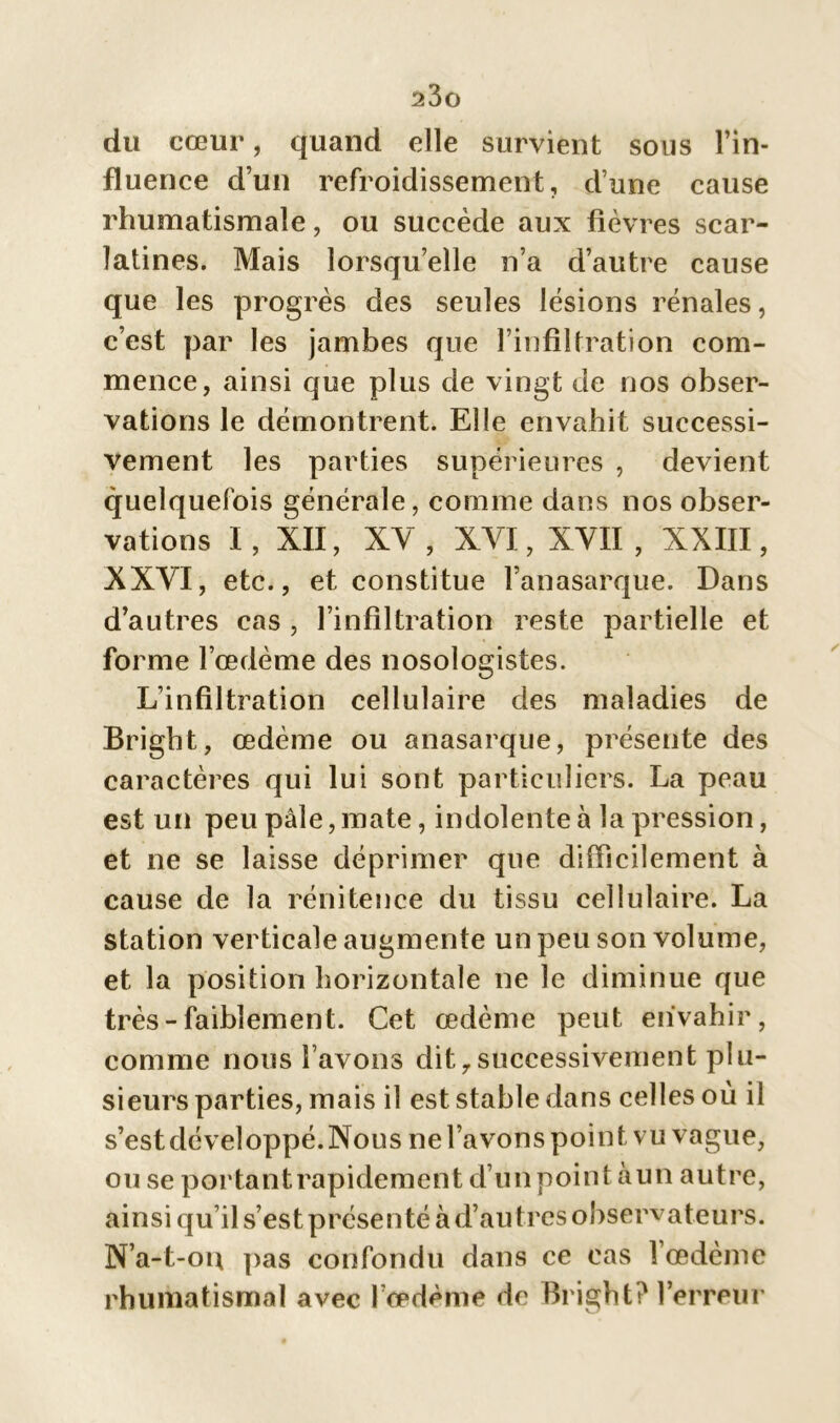 du cœur, quand elle survient sous l’in- fluence d’un refroidissement, d’une cause rhumatismale, ou succède aux fièvres scar- latines. Mais lorsqu’elle n’a d’autre cause que les progrès des seules lésions rénales, c’est par les jambes que l’infiltration com- mence, ainsi que plus de vingt de nos obser- vations le démontrent. Elle envahit successi- vement les parties supérieures , devient quelquefois générale, comme dans nos obser- vations I, XII, XY, XVI, XVII, XXIII, XXVI, etc., et constitue l’anasarque. Dans d’autres cas , l’infiltration reste partielle et forme l’œdème des nosologistes. L’infiltration cellulaire des maladies de Bright, œdème ou anasarque, présente des caractères qui lui sont particuliers. La peau est un peu pâle, mate, indolente à la pression, et ne se laisse déprimer que difficilement à cause de la rénitence du tissu cellulaire. La station verticale augmente un peu son volume, et la position horizontale ne le diminue que très - faiblement. Cet œdème peut envahir, comme nous l’avons dit,successivement plu- sieurs parties, mais il est stable dans celles où il s’est développé. Nous ne l’avons point vu vague, ou se portant rapidement d’un point àun autre, ainsi qu’il s’est présenté à d’autres observateurs. N’a-t-ou pas confondu dans ce cas l’œdème rhumatismal avec l’œdème de Bright? l’erreur