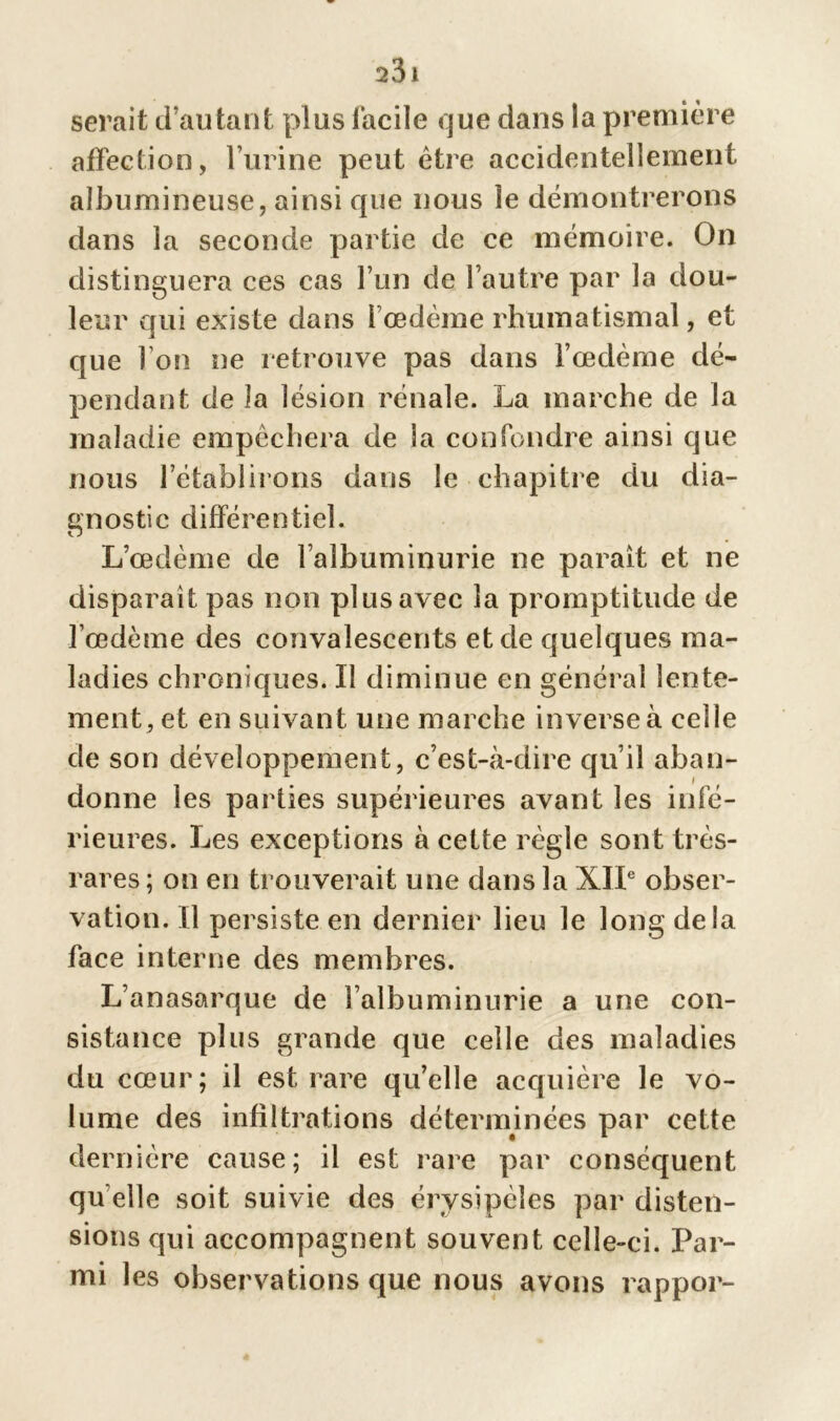 23 1 serait d’autant plus facile que dans la première affection, l’urine peut être accidentellement albumineuse, ainsi que nous le démontrerons dans la seconde partie de ce mémoire. On distinguera ces cas l’un de l’autre par la dou- leur qui existe dans l’œdème rhumatismal, et que l’on ne retrouve pas dans l’œdème dé- pendant de la lésion rénale. La marche de la maladie empêchera de la confondre ainsi que nous l’établirons dans le chapitre du dia- gnostic différentiel. L’œdème de l’albuminurie ne parait et ne disparait pas non plus avec la promptitude de l’œdème des convalescents et de quelques ma- ladies chroniques. Il diminue en général lente- ment, et en suivant une marche inverse à celle de son développement, c’est-à-dire qu’il aban- donne les parties supérieures avant les infé- rieures. Les exceptions à cette règle sont très- rares; on en trouverait une dans la XIIe obser- vation. Il persiste en dernier lieu le long de la face interne des membres. L’anasarque de l’albuminurie a une con- sistance plus grande que celle des maladies du cœur; il est rare qu’elle acquière le vo- lume des infiltrations déterminées par cette dernière cause; il est rare par conséquent qu elle soit suivie des érysipèles par disten- sions qui accompagnent souvent celle-ci. Par- mi les observations que nous avons rappor-