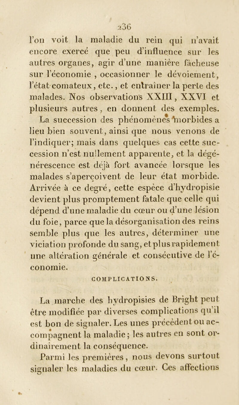 l’on voit la maladie du rein qui n’avait encore exercé que peu d’influence sur les autres organes, agir d’une manière fâcheuse sur l’économie , occasionner le dévoiement, l’état comateux, etc., et entraîner la perte des malades. Nos observations XXIII, XXVI et plusieurs autres , en donnent des exemples. La succession des phénomènes Ynorbides a lieu bien souvent, ainsi que nous venons de l’indiquer; mais dans quelques cas cette suc- cession n’est nullement apparente, et la dégé- nérescence est déjà fort avancée lorsque les malades s’aperçoivent de leur état morbide. Arrivée à ce degré, cette espèce d’hydropisie devient plus promptement fatale que celle qui dépend d’une maladie du cœur ou d'une lésion du foie, parce que la désorganisation des reins semble plus que les autres, déterminer une viciation profonde du sang, et plus rapidement une altération générale et consécutive de l’é- conomie. COMPLICATIO NS. La marche des hvdropisies de Bright peut être modifiée par diverses complications qu’il est bon de signaler. Les unes précèdent ou ac- comnasfnent la maladie; les autres en sont or- dinairement la conséquence. Parmi les premières, nous devons surtout signaler les maladies du cœur. Ces affections