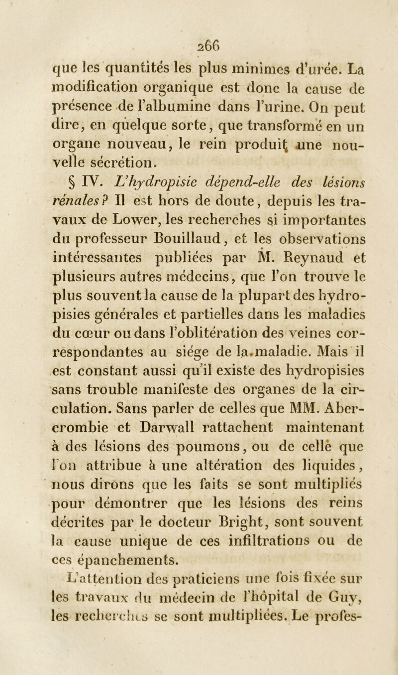 2:66 que les quantités les plus minimes d’urée. La modification organique est donc la cause de présence de l’albumine dans l’urine. On peut dire, en quelque sorte, que transformé en un organe nouveau, le rein produit une nou- velle sécrétion. § IV. L’hydropisie dépend-elle des lésions rénales? Il est hors de doute, depuis les tra- vaux de Lower, les recherches si importantes du professeur Bouillaud, et les observations intéressantes publiées par M. Reynaud et plusieurs autres médecins, que l’on trouve le plus souvent la cause de la plupart des hydro- pisies générales et partielles dans les maladies du cœur ou dans l’oblitération des veines cor- respondantes au siège de la.maladie. Mais il est constant aussi qu’il existe des hydropisies sans trouble manifeste des organes de la cir- culation. Sans parler de celles que MM. Aber- crombie et Darwall rattachent maintenant à des lésions des poumons, ou de celle que l’on attribue à une altération des liquides, nous dirons que les faits se sont multipliés pour démontrer que les lésions des reins décrites par le docteur Bright, sont souvent la cause unique de ces infiltrations ou de ces épanchements. L’attention des praticiens une fois fixée sur les travaux du médecin de l’hôpital de Guy, les recherches se sont multipliées. Le profes-