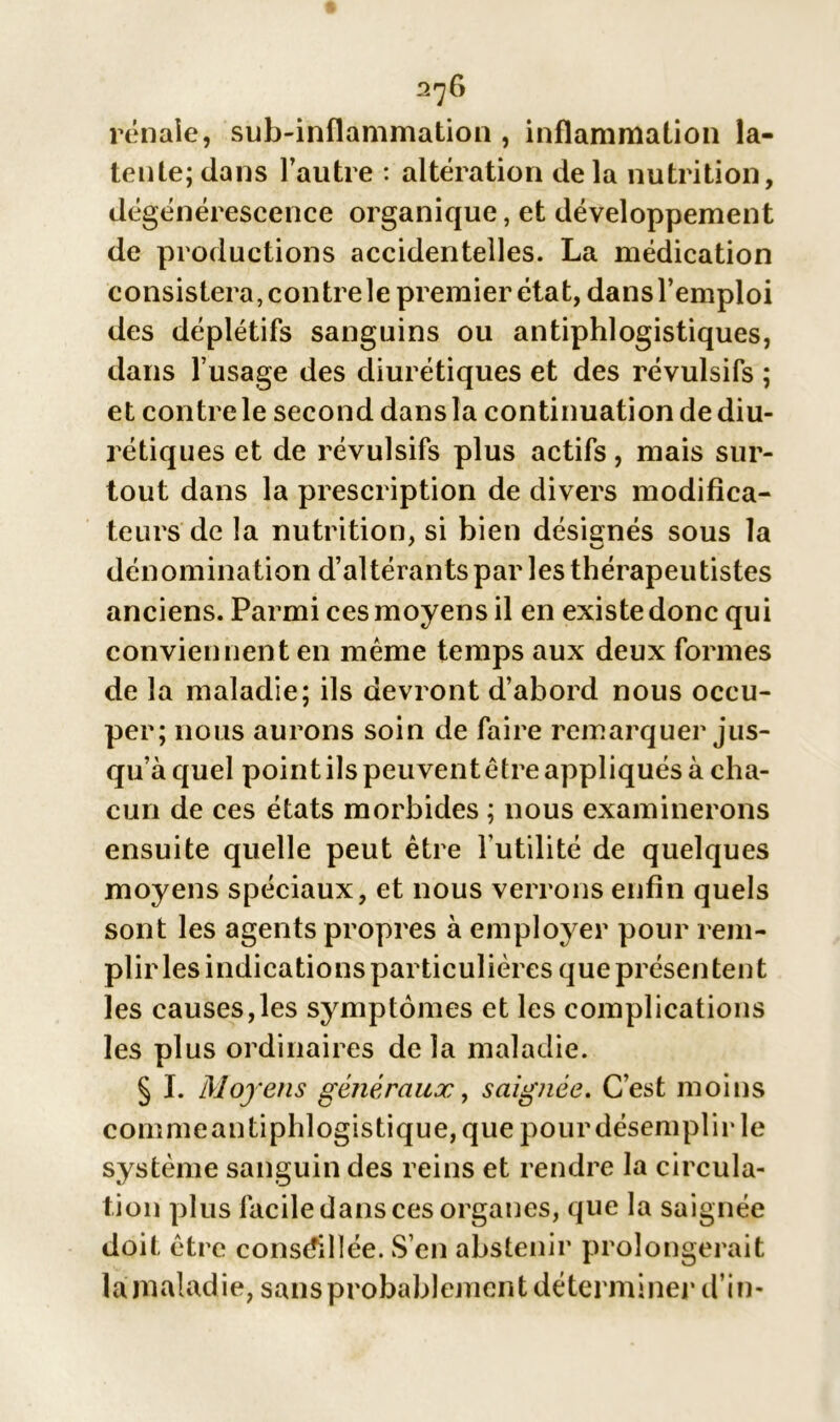 2^6 rénale, sub-inflammation , inflammation la- tente; dans l’autre : altération delà nutrition, dégénérescence organique, et développement de productions accidentelles. La médication consistera, contre le premier état, dans l’emploi des déplétifs sanguins ou antiphlogistiques, dans l’usage des diurétiques et des révulsifs ; et contre le second dans la continuation de diu- rétiques et de révulsifs plus actifs, mais sur- tout dans la prescription de divers modifica- teurs de la nutrition, si bien désignés sous la dénomination d’altérants par les thérapeutistes anciens. Parmi ces moyens il en existedonc qui conviennent en même temps aux deux formes de la maladie; ils devront d’abord nous occu- per; nous aurons soin de faire remarquer jus- qu’à quel point ils peuvent être appliqués à cha- cun de ces états morbides ; nous examinerons ensuite quelle peut être l’utilité de quelques moyens spéciaux, et nous verrons enfin quels sont les agents propres à employer pour rem- plir les indications particulières que présentent les causes,les symptômes et les complications les plus ordinaires de la maladie. § I. Moyens généraux 9 saignée. C’est moins comme antiphlogistique, que pour désemplir le système sanguin des reins et rendre la circula- tion plus facile dans ces organes, que la saignée doit être conseillée. S’en abstenir prolongerait la malad ie, sans probablement déterminer d’in-