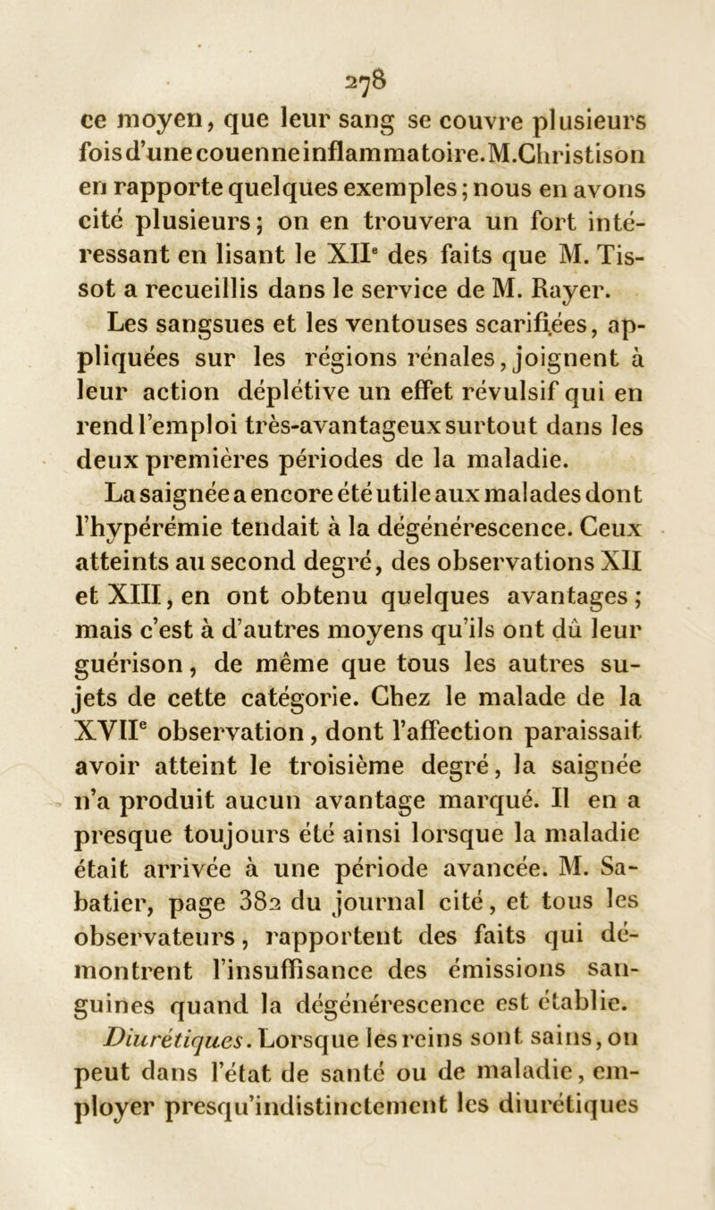 ce moyen, que leur sang se couvre plusieurs foisd’unecouenneinflammatoire.M.Christison en rapporte quelques exemples ; nous en avons cité plusieurs; on en trouvera un fort inté- ressant en lisant le XIIe des faits que M. Tis- sot a recueillis dans le service de M. Rayer. Les sangsues et les ventouses scarifiées, ap- pliquées sur les régions rénales, joignent à leur action déplétive un effet révulsif qui en rend l’emploi très-avantageux surtout dans les deux premières périodes de la maladie. La saignée a encore été utile aux malades dont l’hypérémie tendait à la dégénérescence. Ceux atteints au second degré, des observations XII et XIII, en ont obtenu quelques avantages; mais c’est à d’autres moyens qu’ils ont du leur guérison, de même que tous les autres su- jets de cette catégorie. Chez le malade de la XVIIe observation, dont l’affection paraissait avoir atteint le troisième degré, la saignée n’a produit aucun avantage marqué. Il en a presque toujours été ainsi lorsque la maladie était arrivée .à une période avancée. M. Sa- batier, page 38a du journal cité, et tous les observateurs, rapportent des faits qui dé- montrent l’insuffisance des émissions san- guines quand la dégénérescence est établie. Diurétiques. Lorsque les reins sont sains, ou peut dans l’état de santé ou de maladie, em- ployer presqu’indistinctemcnt les diurétiques