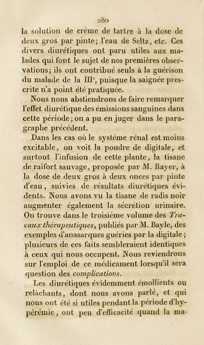 2$0 la solution de crcme de tartre à la dose de deux gros par pinte; l’eau de Seltz, etc. Ces divers diurétiques ont paru utiles aux ma- lades qui font le sujet de nos premières obser- vations; ils ont contribué seuls à la guérison du malade de la IIIe, puisque la saignée pres- crite n’a point été pratiquée. Nous nous abstiendrons de faire remarquer l’effet diurétique des émissions sanguines dans cette période; on a pu en juger dans le para- graphe précédent. Dans les cas où le système rénal est moins excitable, on voit la poudre de digitale, et surtout l’infusion de cette plante, la tisane de raifort sauvage, proposée par M. Rayer, à la dose de deux gros à deux onces par pinte d’eau, suivies de résultats diurétiques évi- dents. Nous avons vu la tisane de radis noir augmenter également la sécrétion urinaire. On trouve dans le troisième volume des Tra- vaux thérapeutiques, publiés par M. Bayle, des exemples d’anasarques guéries par la digitale ; plusieurs de ces faits sembleraient identiques à ceux qui nous occupent. Nous reviendrons sur l’emploi de ce médicament lorsqu’il sera question des complications. Les diurétiques évidemment émollients ou relâchants, dont nous avons parlé, et qui nous ont été si utiles pendant la période d’hy- pérémie, ont peu d’efficacité quand la ma-