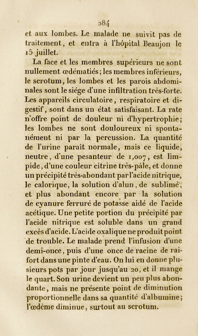 et aux lombes. Le malade ne suivit pas de traitement, et entra à l’hôpital Beaujon le i5 juillet. La face et les membres supérieurs ne sont nullement œdématiés ; les membres inférieurs, le scrotum, les lombes et les parois abdomi- nales sont le siège d’une infiltration très-forte. Les appareils circulatoire, respiratoire et di- gestif, sont dans un état satisfaisant. La rate n’offre point de douleur ni d’hypertrophie; les lombes ne sont douloureux ni sponta- nément ni par la percussion. La quantité de l’urine paraît normale, mais ce liquide, neutre, d’une pesanteur de 1,007, es^ pide, d’une couleur citrine très-pâle, et donne un précipité très-abondant par l’acide nitrique, le calorique, la solution d’alun, de sublimé, et plus abondant encore par la solution de cyanure ferruré de potasse aidé de l’acide acétique. Une petite portion du précipité par l’acide nitrique est soluble dans un grand excès d’acide. L’acide oxalique ne produit point de trouble. Le malade prend l’infusion d’une demi-once, puis d’une once de racine de rai- fort dans une pinte d’eau. On lui en donne plu- sieurs pots par jour jusqu’au 20, et il mange le quart. Son urine devient un peu plus abon- dante, mais ne présente point de diminution proportionnelle dans sa quantité d’albumine; l’œdème diminue, surtout au scrotum.