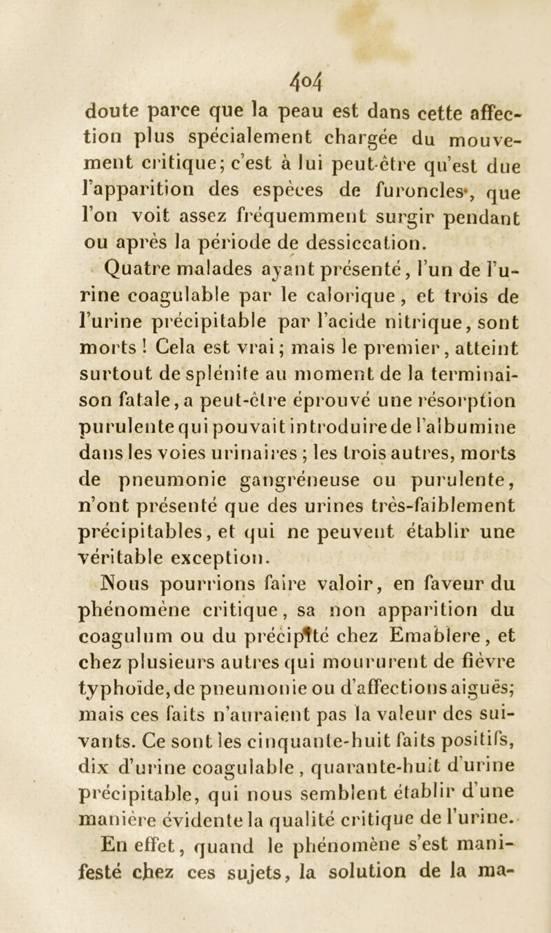 4°4 doute parce que la peau est dans cette affec- tion plus spécialement chargée du mouve- ment critique; c’est à lui peut-être qu’est due l’apparition des espèces de furoncles-, que l’on voit assez fréquemment surgir pendant ou après la période de dessiccation. Quatre malades ayant présenté, l’un de l’u- rine coagulable par le calorique, et trois de l’urine précipitable par l’acide nitrique, sont morts ! Cela est vrai ; mais le premier, atteint surtout de splénite au moment de la terminai- son fatale,a peut-être éprouvé une résorption purulente qui pouvait introduirede l’albumine dans les voies urinaires ; les trois autres, morts de pneumonie gangréneuse ou purulente, n’ont présenté que des urines très-faiblement précipitables, et qui ne peuvent établir une véritable exception. Nous pourrions faire valoir, en faveur du phénomène critique, sa non apparition du coagulum ou du précipité chez Emablere, et chez plusieurs autres qui moururent de fièvre typhoïde, de pneumonie ou d’affections aiguës; mais ces faits n’auraient pas la valeur des sui- vants. Ce sont les cinquante-huit faits positifs, dix d’urine coagulable , quarante-huit d urine précipitable, qui nous semblent établir d’une manière évidente la qualité critique de l’urine. En effet, quand le phénomène s’est mani- festé chez ces sujets, la solution de la ma-